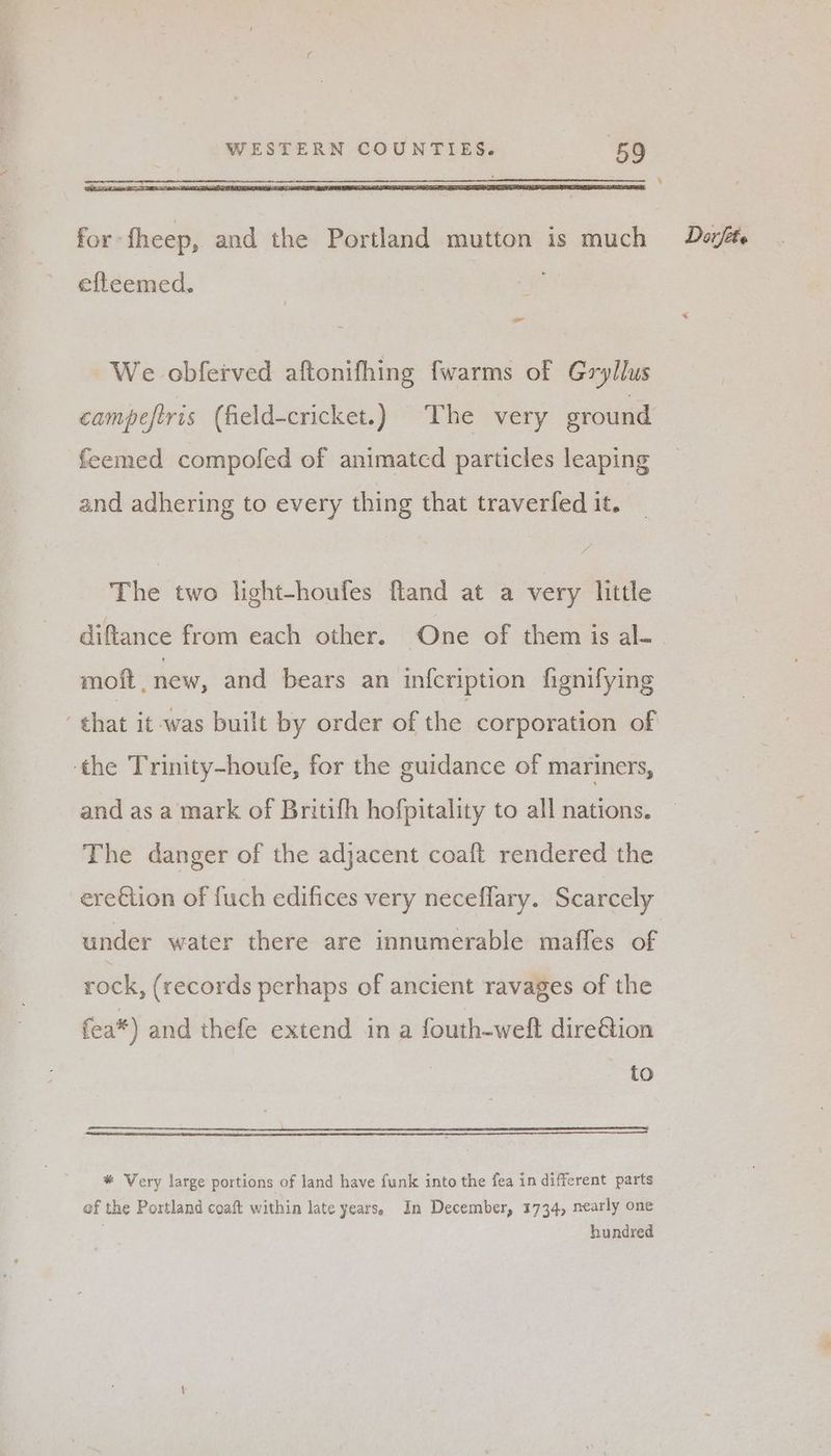 ‘ for fheep, and the Portland mutton is much Dost. efleemed. - * We obferved aftonifhing fwarms of Gryllus campeftris (field-cricket.) The very ground feemed compofed of animated particles leaping and adhering to every thing that traverfed it. The two light-houfes fland at a very little diftance from each other. One of them is al- moft, new, and bears an infcription fignifying - chat it was built by order of the corporation of ‘the Trinity-houfe, for the guidance of mariners, and as a mark of Britifh hofpitality to all nations. The danger of the adjacent coaft rendered the ere€tion of fuch edifices very neceflary. Scarcely under water there are innumerable maffes of rock, (records perhaps of ancient ravages of the fea*) and thefe extend in a fouth-weft dire&tion to * Very large portions of land have funk into the fea in different parts of the Portland coaft within late years. In December, 1734, nearly one hundred