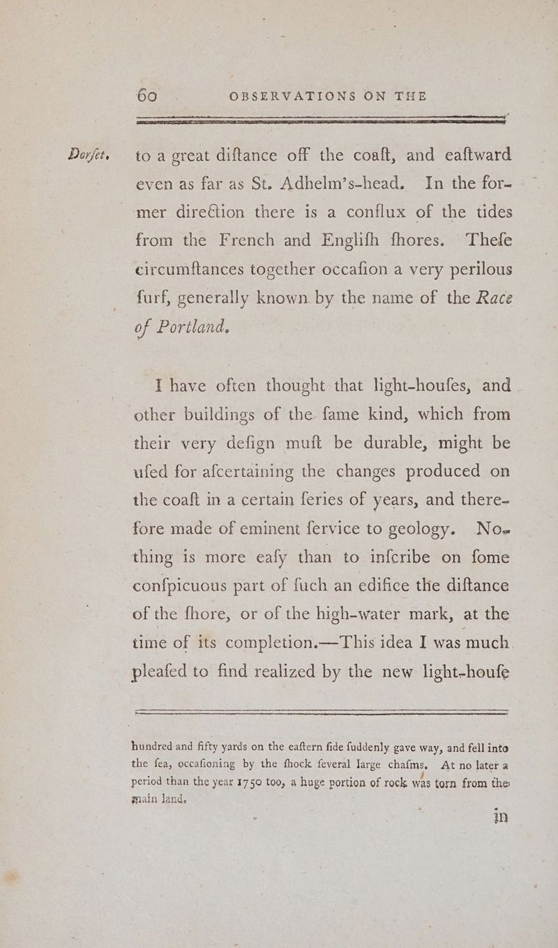 even as far as St. Adhelm’s-head. In the for- mer direction there is a conflux of the tides from the French and Englifh fhores. Thefe circumftances together occafion a very perilous furf, generally known by the name of the Race of Portland. “Thave often thought that light-houfes, and other buildings of the fame kind, which from their very defign muft be durable, might be ufed for afcertaining the changes produced on the coaft in a certain feries of years, and there- fore made of eminent fervice to geology. No- thing is more eafy than to infcribe on fome confpicuous part of fuch an edifice the diftance of the fhore, or of the high-water mark, at the time of its completion.—This idea I was much pleafed to find realized by the new light-houfe hundred and fifty yards on the eaftern fide fuddenly gave way, and fell into the fea, occafioning by the fhock feveral Jarge chafms. At no later a period than the year 1750 too, a huge portion of rock was torn from the: main land. @ in