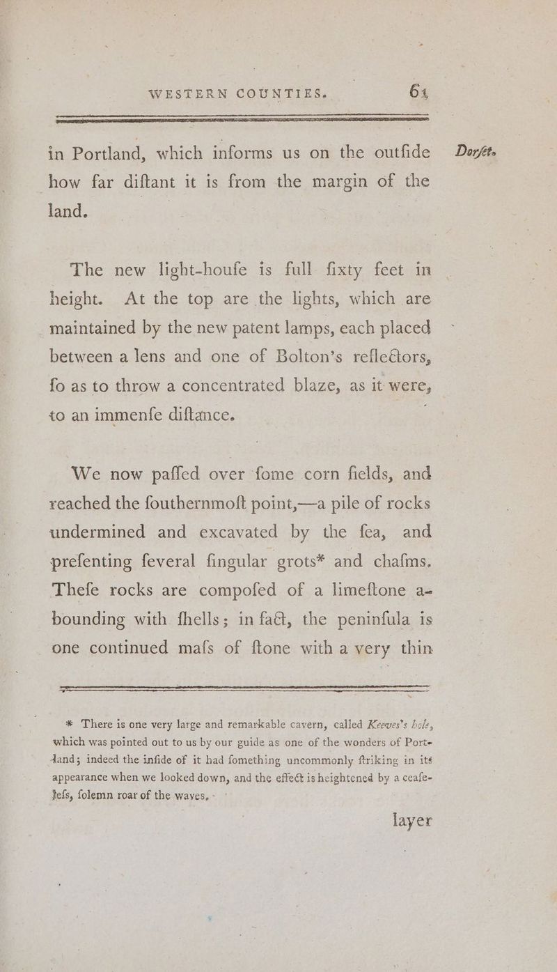 PoP AEROS ETT EMT SOT T A DES IP A ET I ATR ES BOLT LES TOL COINS how far diftant it is from the margin of the land. The new light-houfe is full fixty feet in height. At the top are the lights, which are maintained by the new patent lamps, each placed between a lens and one of Bolton’s reflectors, fo as to throw a concentrated blaze, as it were, to an immenfe diftance. We now paffed over fome corn fields, and reached the fouthernmoft point,—a pile of rocks undermined and excavated by the fea, and prefenting feveral fingular grots* and chafms. Thefe rocks are compofed of a limeftone a- bounding with fhells; in faét, the peninfula is one continued mafs of ftone with a very thin — * There is one very large and remarkable cavern, called Keeves’s hole, which was pointed out to us by our guide as one of the wonders of Porte dand; indeed the infide of it had fomething uncommonly ftriking in its appearance when we looked down, and the effect is heightened by a ceafe- tefs, folemn roar of the waves, : layer