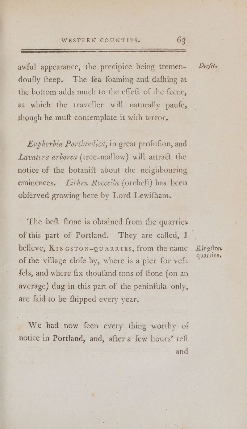 awful appearance, the, precipice being tremen- -doufly fteep. The fea foaming and dafhing at the bottom adds much to the effe&amp; of the f{cene, at which the traveller will naturally paufe, though he muft contemplate it with terror. Euphorbia Portiandica, in great profufion, and Lavaiera arborea (tree-mallow) will attraé the notice of the botanift about the neighbouring eminences. Lichen Roccella (orchell) has been obferved growing here by Lord Lewifham. The beft ftone is obtained from the quarries believe, KincsTON-QUARRIES, from the name of the village clofe by, where is a pier for vef= fels, and where fix thoufand tons of ftone (on an average) dug in this part of the peninfula only, are faid to be fhipped every year. We had now feen every thing worthy of notice in Portland, and, after a few hours’ refl and i King ftom quarries,