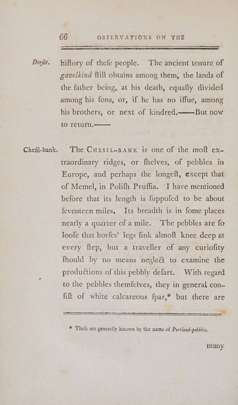 Chefil-bank. 66 OBSERVATIONS ON THE gavelkind fill obtains among them, the lands of the father being, at his death, equally divided among his fons, or, if he has no iffue, among his brothers, or next of kindred. But now to return. The Cuestt-BANK is one of the moft ex.. traordinary ridges, or fhelves, of pebbles in Europe, and perhaps the longeft, except that of Memel, in Polifh Pruffia. I have mentioned before that its length is fuppofed to be about feventeen miles. Its breadth is in fome places nearly a quarter of a mile. The pebbles are fo loofe that horfes’ legs fink almoft knee deep at every ftep, but a traveller of any curiofity fhould by no means negle& to examine the produ€tions of this pebbly defart. With regard to the pebbles themfelves, they in general con- hilt of white calcareous fpar,* but there are a * Thefe are generally known by the name of Portland-pebbles, many