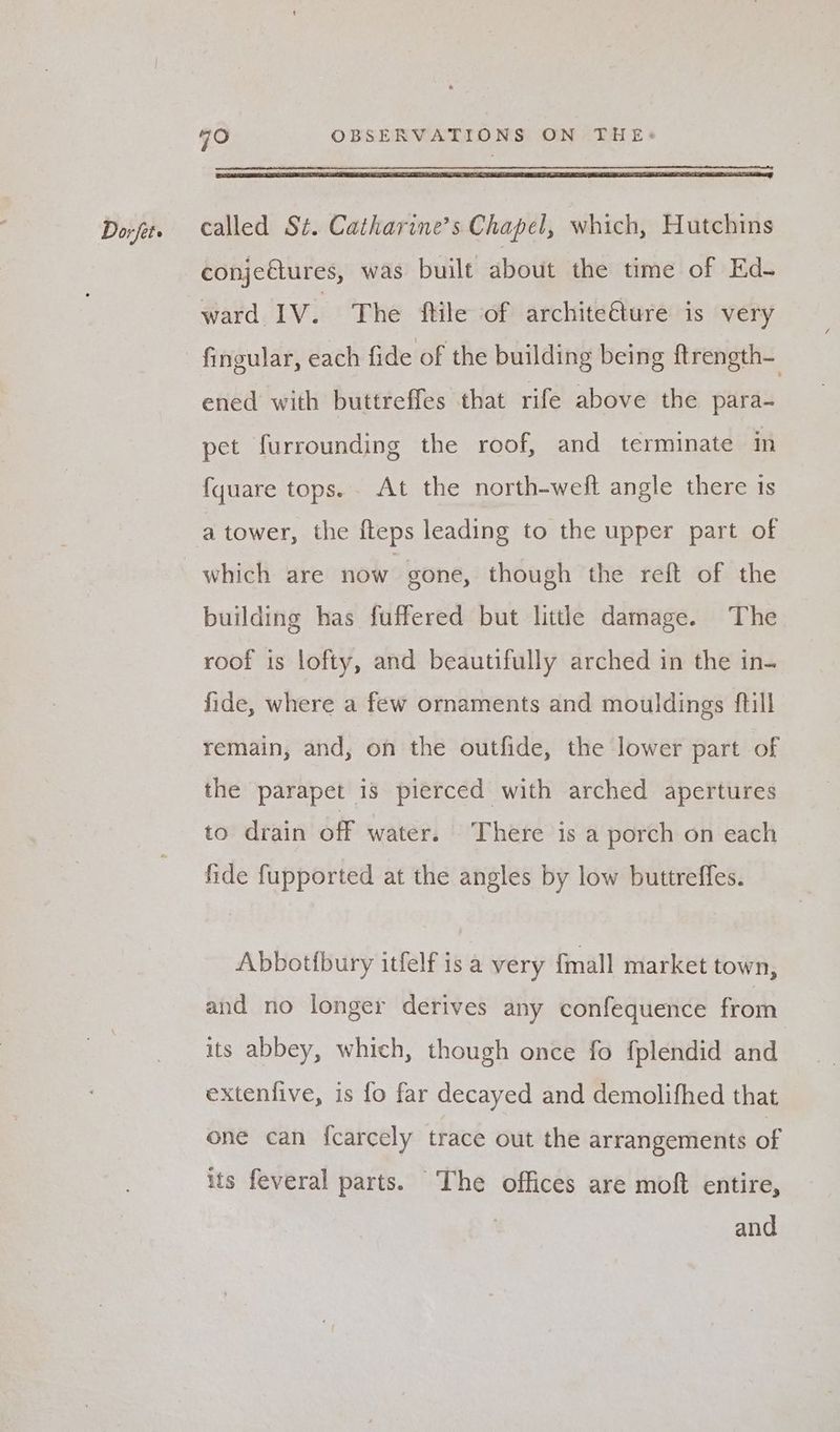 conjeétures, was built about the time of Ed- ward 1V. The ftile of architeélure is very fingular, each fide of the building being ftrength- ened with buttreffes that rife above the para- pet furrounding the roof, and terminate in {quare tops... At the north-weft angle there is building has fuffered but little damage. The roof is lofty, and beautifully arched in the in- fide, where a few ornaments and mouldings ftill remain, and, on the outfide, the lower part of the parapet is pierced with arched apertures to drain off water. There is a porch on each fide fupported at the angles by low buttreffes. Abbotfbury itfelf is a very {mall market town, and no longer derives any confequence from its abbey, which, though once fo f{plendid and extenfive, is fo far decayed and demolifhed that one can fcarcely trace out the arrangements of its feveral parts. The offices are moft entire, and