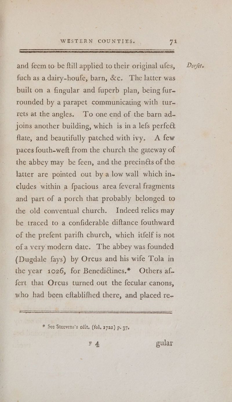 fuch as a dairy-houfe, barn, &amp;c. The latter was built on a fingular and fuperb plan, being fur- rounded by a parapet communicating with tur- rets at the angles. To one end of the barn ad- joins another building, which is ina lefs perfect {late, and beautifully patched with ivy. A few paces fouth-weft from the church the gateway of the abbey may be feen, and the precinéts of the latter are pointed out bya low wall which in- cludes within a fpacious area feveral fragments and part of a porch that probably belonged to the old conventual church. Indeed relics may be traced to a confiderable diftance fouthward of the prefent parifh church, which itfelf is not ofa very modern date. The abbey was founded (Dugdale fays) by Orcus and his wife Tola in the year 1026, for Benedittines.* Others af- fert that Orcus turned out the fecular canons, who had been eftablifhed there, and placed re- * See Steevens’s edit, (fol, 1722) Ps 370 F 4 gular