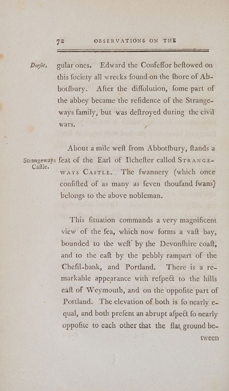 Dot, gularones. Edward the Confeflor beftowed on | this fociety all wrecks found on the fhore of Ab- , botfbury. After the diffolution, fome part of the abbey became the refidence of the Strange- ways family, but was deftroyed during the civil wars. el | About a mile weft from Abbotfbury, ftands a Strangeways feat of the Earl of Ilchefter called SrranceE- one ways Castie.. The fwannery (which once confifted of as many as feven thoufand fwans) belongs to the above nobleman. This fituation commands a very magnificent view of the fea, which now forms a vaft bay, bounded to the weft by the Devonfhire coaft, and to the eaft by the pebbly rampart of the Chefil-bank, and Portland. There is a re- markable appearance with refpeét to the hills eaft of Weymouth, and on the oppofite part of Portland. The elevation of both is fo nearly e- qual, and both prefent an abrupt afpeét fo nearly oppofite to each other that the flat, ground be-. tween