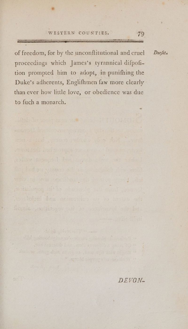 of freedom, for by the unconftitutional and cruel Dorféts proceedings which James’s tyrannical difpofi- tion prompted him to adopt, in punifhing the Duke’s adherents, Englifhmen faw more clearly than ever how little love, or obedience was due to fuch a monarch. DEVON.