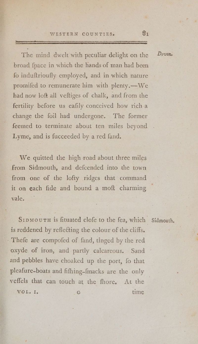 The mind dwelt with peculiar delight on the broad {pace in which the hands of man had been fo induftrioufly employed, and in which nature promifed to remunerate him with plenty.—We had now loft all veltiges of chalk, and from the change the foil had undergone. The former Lyme, and is fucceeded by a red fand. We quitted the high road about three miles from Sidmouth, and defcended into the town Devon, it on each fide and bound a moft charming vale. SipmourE is fituated clofe to the fea, which is reddened by refleéting the colour of the cliffs. - Thefe are compofed of fand, tinged by the red oxyde of iron, and partly calcareous. Sand and pebbles have choaked up the port, fo that veflels that can touch at the thore,: At: the