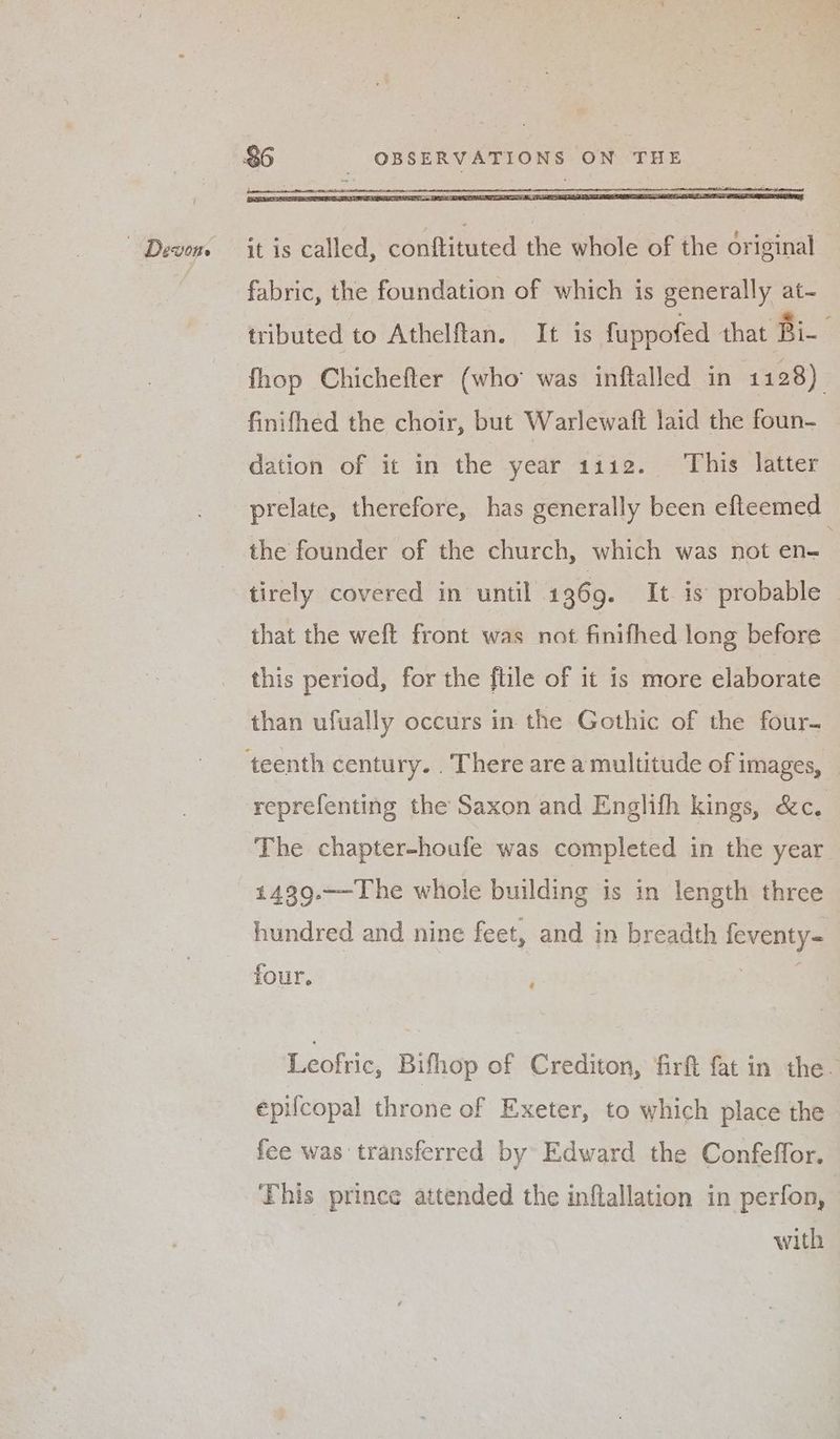 | Devon it is called, conftituted the whole of the driginal fabric, the foundation of which is generally at- tributed to Athelftan. It is fuppofed that Bi- fhop Chichefter (who was inftalled in 1128) finifhed the choir, but Warlewaft laid the foun- dation of it in the year 1112. This latter prelate, therefore, has generally been efteemed the founder of the church, which was not en tirely covered in until 1369. It. is probable — that the weft front was not finifhed long before this period, for the ftile of it is more elaborate than ufwally occurs in the Gothic of the four- reprefenting the Saxon and Englifh kings, &c. The chapter-houfe was completed in the year 1439.—-The whole building is in length three hundred and nine feet, and in breadth feventy- four. Leoftic, Bifhop of Crediton, firft fat in the. epilcopal throne of Exeter, to which place the fee was transferred by Edward the Confeffor. This prince attended the inflallation in perfon, with