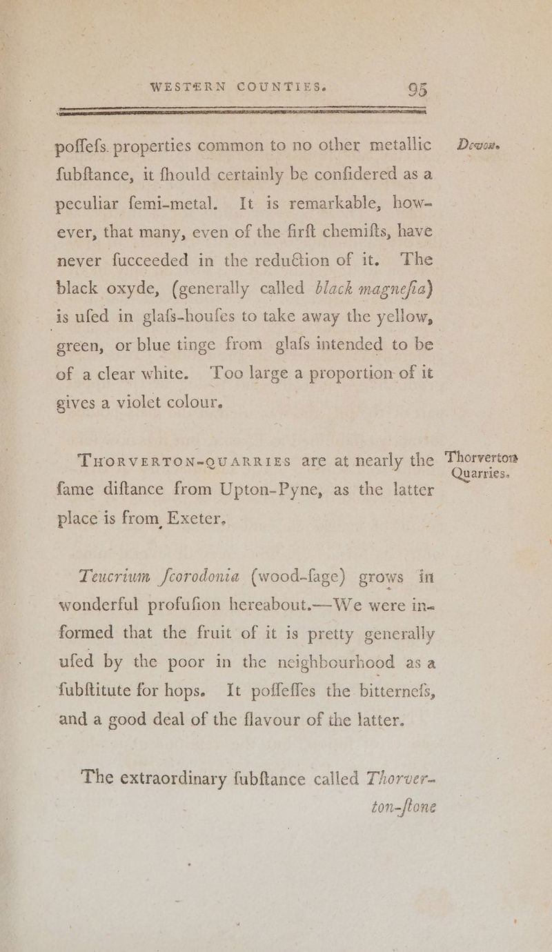 Mg gay ada te ePist WESTERN COUNTIES. 05 poffefs. properties common to no other metallic fubftance, it fhould certainly be confidered as a peculiar femi-metal. It is remarkable, how- never fucceeded in the redu@ion of it. The black oxyde, (generally called black magnefia) of aclear white. Too large a proportion of it gives a violet colour. THORVERTON-QUARRIES are at nearly the fame diftance from Upton-Pyne, as the latter place is from, Exeter. Teucrium Jcorodonia (wood-fage) grows in wonderful profufion hereabout.—We were in« formed that the fruit of it is pretty generally ufed by the poor in the neighbourhood as a and a good deal of the flavour of the latter. The extraordinary fubftance called Thorver- ton-ftone Deatoite Thorvertoa Quarries.