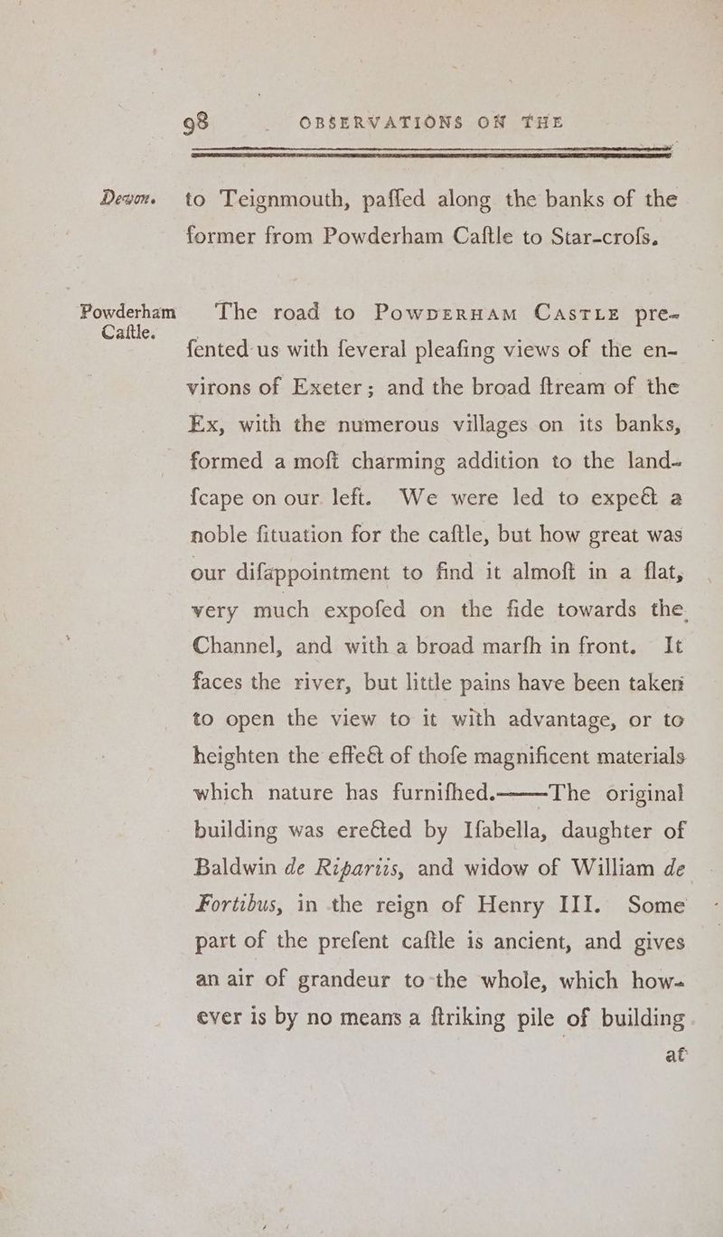 Powderham Cattle. 98 _ OBSERVATIONS ON THE The road to PowpERHAM CASTLE pre- fented us with feveral pleafing views of the en- virons of Exeter; and the broad ftream of the Ex, with the numerous villages on its banks, {cape on our. left. We were led to expeé a noble fituation for the caftle, but how great was our difappointment to find it almoft in a flat, very much expofed on the fide towards the. Channel, and with a broad marfh in front. It faces the river, but little pains have been taken to open the view to it with advantage, or to heighten the effe&amp; of thofe magnificent materials which nature has furnifhed. The original building was ere€ted by Ifabella, daughter of Baldwin de Ripartis, and widow of William de Fortibus, in the reign of Henry III. Some part of the prefent caftle is ancient, and gives an air of grandeur tothe whole, which how- ever is by no means a ftriking pile of building at