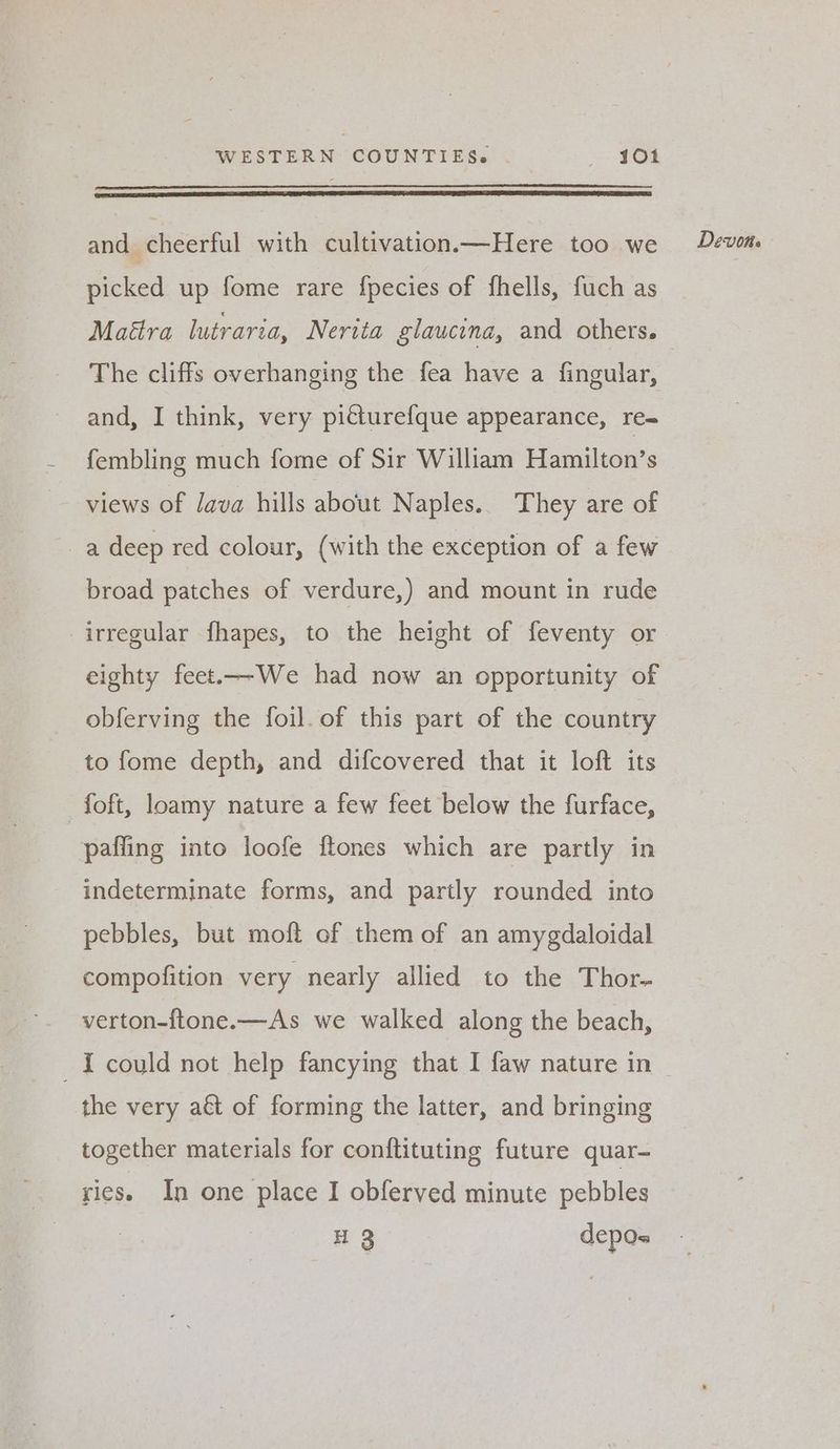 and cheerful with cultivation.—Here too we picked up fome rare fpecies of fhells, fuch as Maétra lutraria, Nerita glaucina, and others. The cliffs overhanging the fea have a fingular, and, I think, very pitturefque appearance, re- fembling much fome of Sir William Hamilton’s views of Java hills about Naples. They are of a deep red colour, (with the exception of a few broad patches of verdure,) and mount in rude irregular fhapes, to the height of feventy or eighty feet.—We had now an opportunity of obferving the foil. of this part of the country to fome depth, and difcovered that it loft its _foft, loamy nature a few feet below the furface, pafling into loofe ftones which are partly in indeterminate forms, and partly rounded into pebbles, but moft of them of an amygdaloidal compofition very nearly allied to the Thor- verton-ftone.—As we walked along the beach, the very a&t of forming the latter, and bringing together materials for conftituting future quar- ries. In one place I obferved minute pebbles H 3 depos