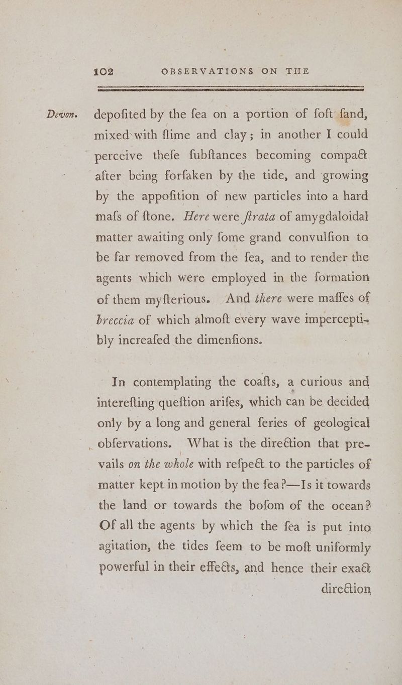 depofited by the fea on a portion of foft fand, mixed with fe and clay; in another I “puld after being forfaken by the tide, and growing by the appofition of new particles into a hard mafs of ftone. Here were /trata of amygdaloidal matter awaiting only fome grand convulfion ta be far removed from the fea, and to render the agents which were employed in the formation of them myfterious. And here were maffes of breccia of which almoft every wave impercepti- In contemplating the coafts, a curious and interefting queftion arifes, which can be decided only by a long and general feries of geological vails on the whole with refpe&amp; to the particles of matter kept in motion by the fea?—Is it towards the land or towards the bofom of the ocean? OF all the agents by which the fea is put into agitation, the tides feem to be moft uniformly powerful in their effeéts, and hence their exa&amp; direction