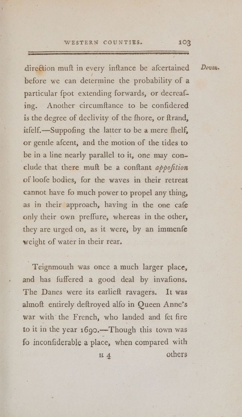 dire€tion muft in every inftance be afcertained before we can determiitie the probability of a particular fpot extending forwards, or decreaf- ing. Another circumftance to be confidered is the degree of declivity of the fhore, or ftrand, itfelf—Suppofing the latter to be a mere fhelf, or gentle afcent, and the motion of the tides to be in a line nearly parallel to it, one may con~ clude that there muft be a conftant appofiion of loofe bodies, for the waves in their retreat cannot have fo much power to propel any thing, as in their approach, having in the one cafe only their own preffure, whereas in the other, they are urged on, as it were, by an immenfe weight of water in their rear. Teignmouth was once a much larger place, and has fuffered a good deal by invafions. The Danes were its earlieft ravagers. It was _almoft entirely deftroyed alfo in Queen Anne’s war with the French, who landed and {fet fire to it in the year 1690.—Though this town was fo inconfiderable a place, when compared with a as others