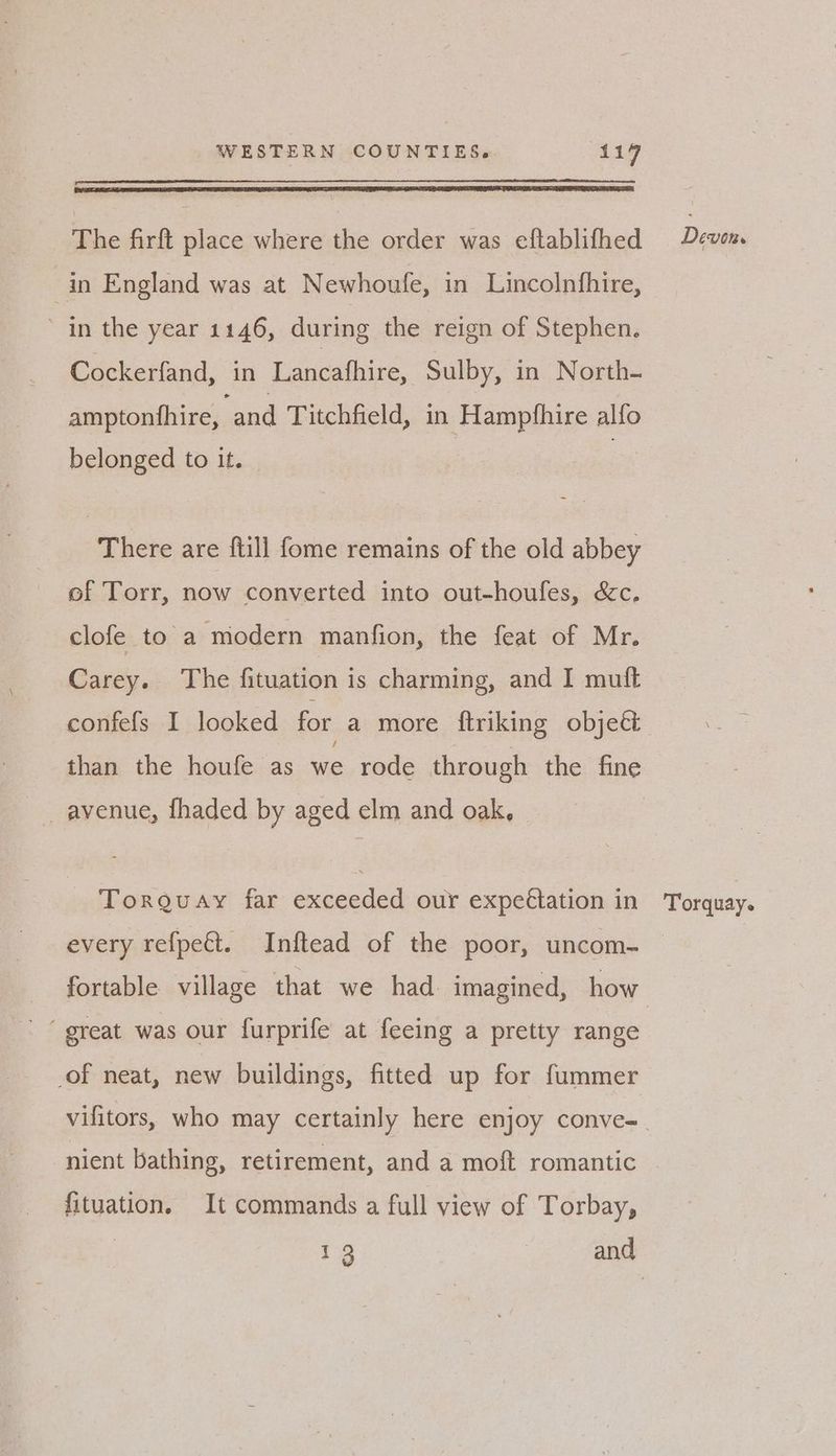 The firft place where the order was eftablifhed in England was at Newhoufe, in Lincolnfhire, in the year 1146, during the reign of Stephen. Cockerfand, in Lancafhire, Sulby, in North- amptonfhire, and Titchfield, in Hampthire alfo belonged to it. | There are ftill fome remains of the old abbey of Torr, now converted into out-houfes, &c. clofe to a modern manfion, the feat of Mr. Carey. The fituation is charming, and I muft confefs I looked for a more {triking objeét than the houfe as we rode through the fine avenue, fhaded by aged elm and oak, Torguay far exceeded our expeétation in every refpeét. Inftead of the poor, uncom- fortable village that we had imagined, how ‘ great was our furprife at feeing a pretty range of neat, new buildings, fitted up for fummer nient bathing, retirement, and a moft romantic fituation. It commands a full view of Torbay, | 13 ) and Devon. Torquay.