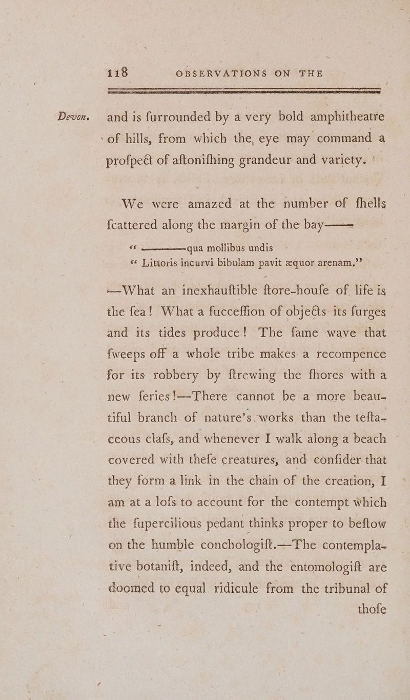 = Devon. and is furrounded by a very bold amphitheatre ‘of hills, from which the, eye may command a profpe& of aftonifhing grandeur and variety. ' | We were amazed at the number of fhells fcattered along the margin of the bay -—— “ec qua mollibus undis é« Vittoris incurvi bibulam pavit zquor arenam.,”” -—What an inexhauftible ftore-houfe of life is the fea! What a fucceffion of objeéts its furges and its tides produce! The fame wave that {weeps off a whole tribe makes a recompence for its robbery by ftrewing the fhores with a new feries!—There cannot be a more beau- tiful branch of nature’s works than the tefta- ceous clafs, and whenever I walk along a beach covered with thefe creatures, and confider that they form a link in the chain of the creation, I am at a lofs to account for the contempt which the fupercilious pedant thinks proper to beftow on the humble conchologift.—The contempla- tive botanift, indeed, and the entomologift are - doomed to equal ridicule from the tribunal of thofe