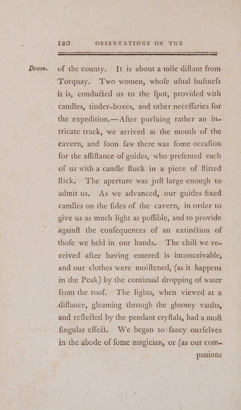 =- Torquay. ‘Two women, whofe ufual bufinefs it is, conducted us to the {pot, provided with candles, tinder-boxes, and other neceffaries for the expedition.—After purfuing rather an in- tricate track, we arrived at the mouth of the cavern, and foon faw there was fome occafion for the affiftance of guides, who prefented each of us with a candle ftuck in a piece of flitted ftick. The aperture was juft large enough to admit us. As we advanced, our guides fixed candles on the fides of the cavern, in order to give us as much light as poffible, and to provide again{ft the confequences of an extinction of thofe we held in our hands. The chill we re- ceived after having entered is inconceivable, and our clothes were moiftened, (as it happens ~ in the Peak) by the continual dropping of water from the roof. The lights, when viewed at a and refle&ted by the pendant cryftals, had a moft fingular effe&t. We began tosfancy ourfelves in the abode of fome magician, or (as our com- panions