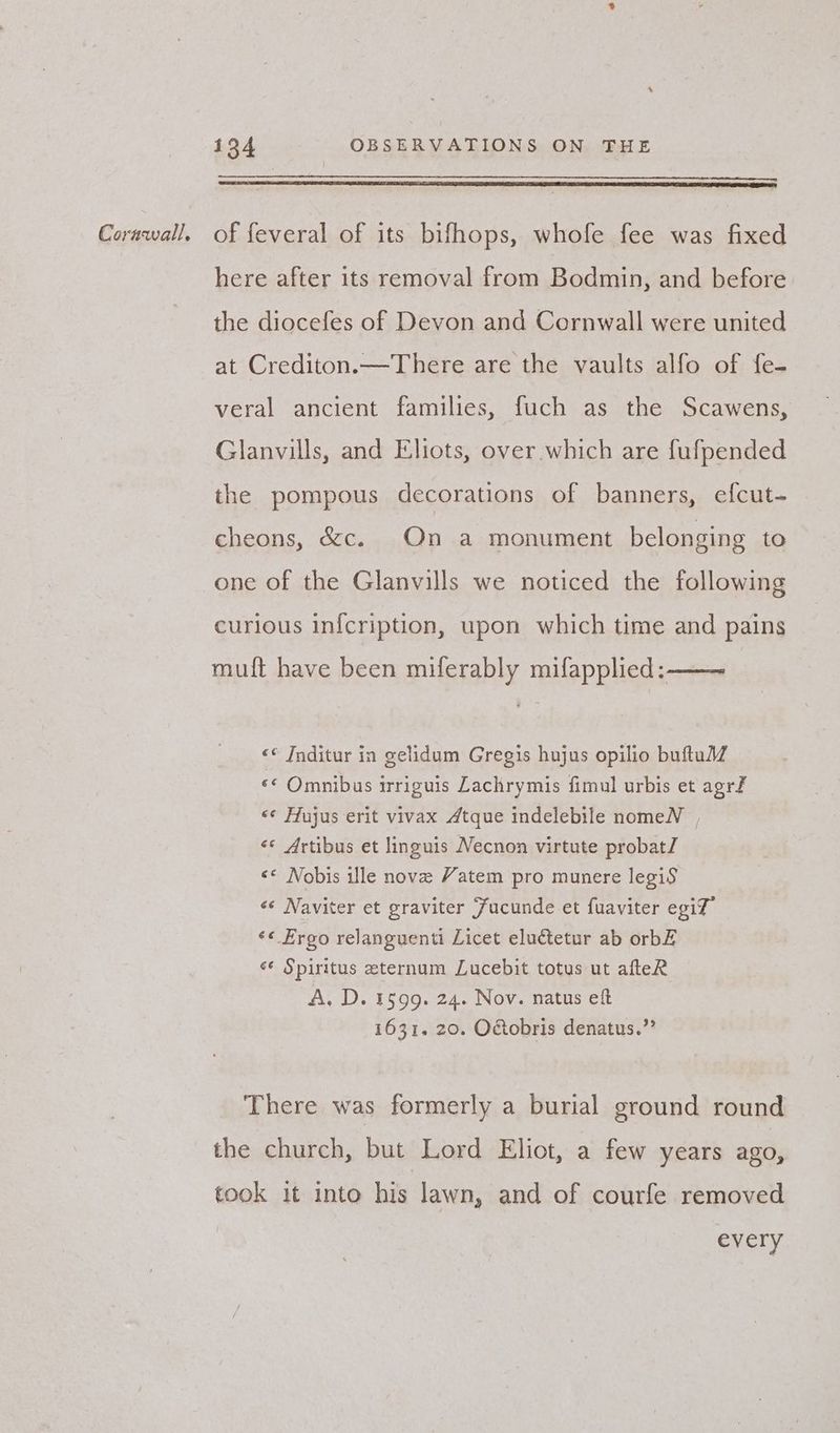 here after its removal from Bodmin, and before the diocefes of Devon and Cornwall were united at Crediton.—There are the vaults alfo of fe- veral ancient families, fuch as the Scawens, Glanvills, and Eliots, over which are fufpended the pompous decorations of banners, efcut- cheons, &c. On a monument belonging to one of the Glanvills we noticed the following curious infcription, upon which time and pains muft have been miferably mifapplied: <«* Inditur in gelidum Gregis hujus opilio buftulZ «< Omnibus irriguis Lachrymis fimul urbis et agrf <¢ Hujus erit vivax Atque indelebile nomeN , <«* Artibus et linguis Necnon virtute probatl << Nobis ille nove Yatem pro munere legiS «« Naviter et graviter Fucunde et fuaviter egit” «« Ergo relanguenti Licet eluctetur ab orbZ é* Spiritus eternum Lucebit totus ut afteR A. D. 1599. 24. Nov. natus eft 1631. 20. O&obris denatus.” There was formerly a burial ground round the church, but Lord Eliot, a few years ago, took it into his lawn, and of courfe removed every