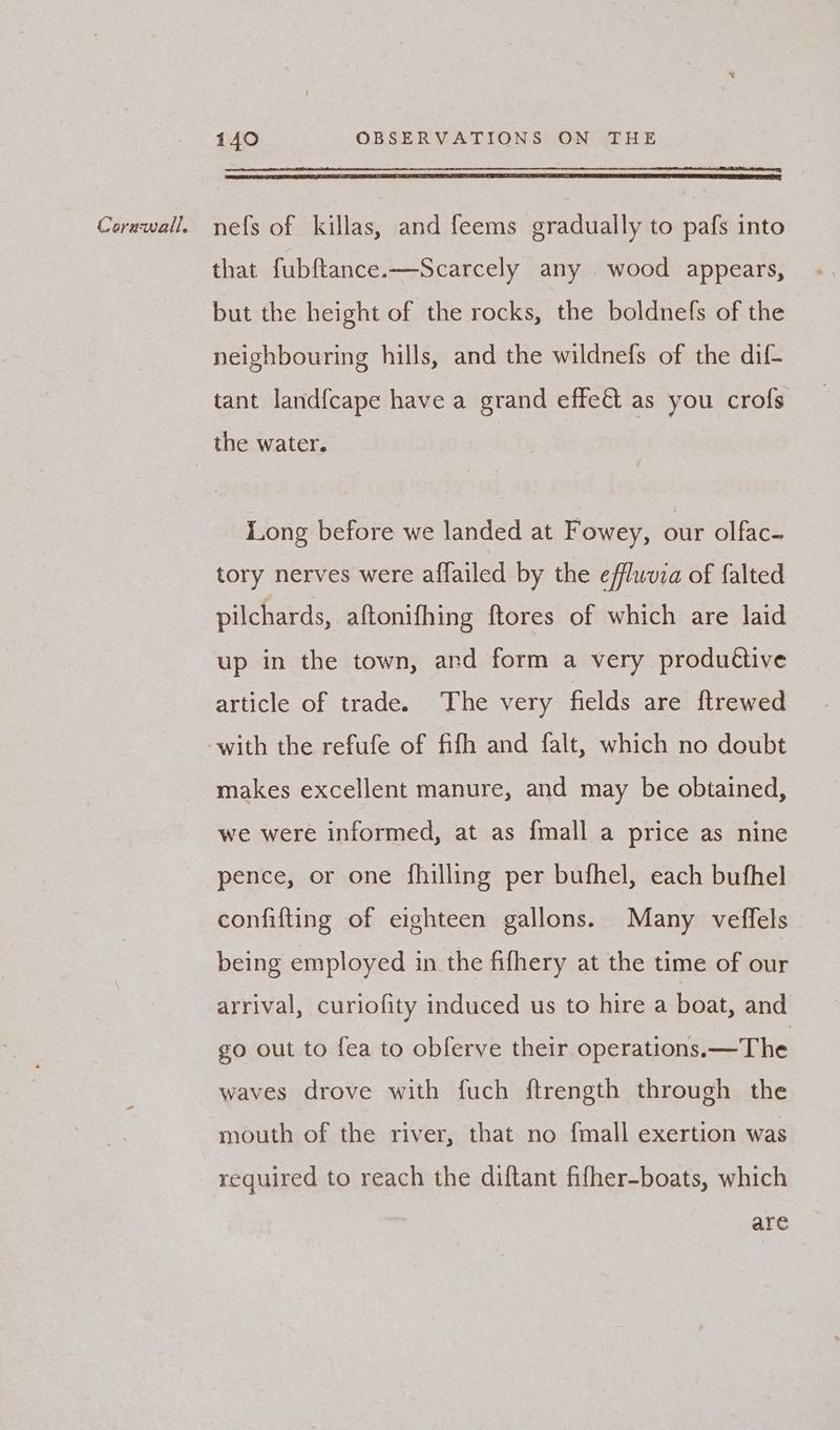 that fubftance.—Scarcely any wood appears, but the height of the rocks, the boldnefs of the neighbouring hills, and the wildnefs of the dif- tant land{cape have a grand effet as you crofs Long before we landed at Fowey, our olfac- tory nerves were affailed by the efflwvza of falted pilchards, aftonifhing ftores of which are laid up in the town, and form a very produétive article of trade. The very fields are ftrewed makes excellent manure, and may be obtained, we were informed, at as {mall a price as nine pence, or one fhilling per bufhel, each bufhel confifting of eighteen gallons. Many veffels being employed in the fifhery at the time of our arrival, curiofity induced us to hire a boat, and go out to fea to obferve their operations. —The waves drove with fuch ftrength through the mouth of the river, that no fmall exertion was required to reach the diftant fifher-boats, which are