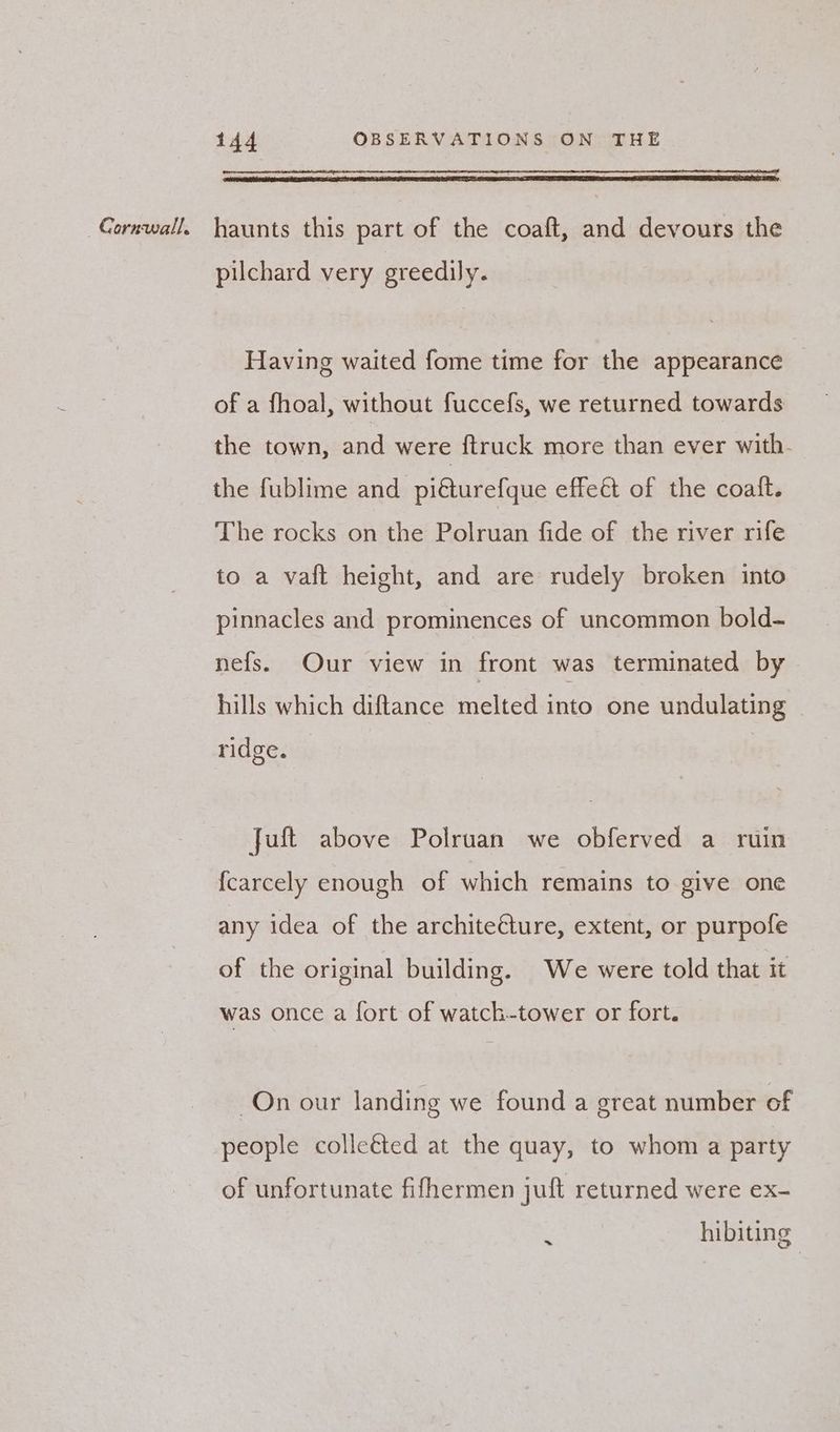 pilchard very greedily. Having waited fome time for the appearance of a fhoal, without fuccefs, we returned towards the town, and were ftruck more than ever with- the fublime and piéturefque effeét of the coalft. The rocks on the Polruan fide of the river rife to a vaft height, and are rudely broken into pinnacles and prominences of uncommon bold- nefs. Our view in front was terminated by hills which diftance melted into one undulating ridge. Juft above Polruan we obferved a ruin {carcely enough of which remains to give one any idea of the architeéture, extent, or purpofe of the original building. We were told that it was once a fort of watch-tower or fort. On our landing we found a great number of people colleéted at the quay, to whom a party of unfortunate fifhermen juft returned were ex- : hibiting