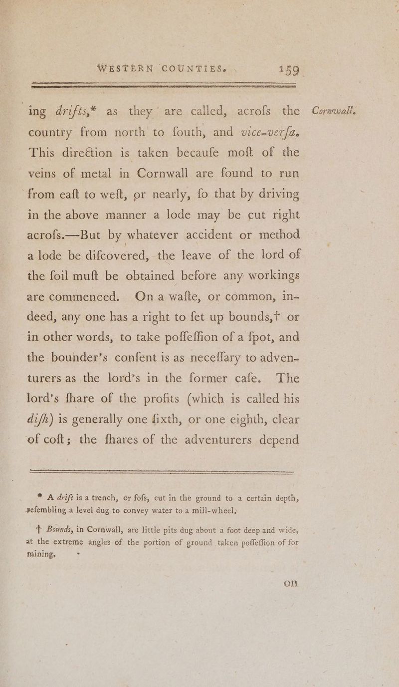 country from north to fouth, and wice-ver/a. This direétion is taken becaufe moft of the veins of metal in Cornwall are found to run from eaft to weft, or nearly, fo that by driving in the above manner a lode may be cut right acro{s.—But by whatever accident or method a lode be difcovered, the leave of the lord of the foil muft be obtained before any workings are commenced. Ona wafte, or common, in- deed, any one has a right to fet up bounds,? or in other words, to take poffeffion of a {pot, and the bounder’s confent is as neceffary to adven- turers as the lord’s in the former cafe. The lord’s fhare of the profits (which is called his difh) is generally one fixth, or one eighth, clear of coft; the fhares of the adventurers depend * A drift is a trench, or fofs, cut in the ground to a certain depth, efembling a level dug to convey water to a mill-wheel, ‘+ Bounds, in Cornwall, are little pits dug about a foot deep and wide, at the extreme angles of the portion of ground taken poffeffion of for mining, = on