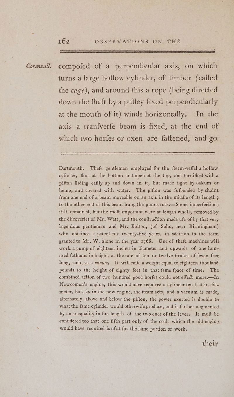 turns a large hollow cylinder, of timber (called the cage), and around this a rope (being direéted down the fhaft by a pulley fixed perpendicularly at the mouth of it) winds horizontally. In the axis a tranfverfe beam is fixed, at the end of which two horfes or oxen are faftened, and go Dartmouth, Thefe gentlemen employed for the fteam-veffel a hollow cylinder, fhut at the bottom and open at the top, and furnithed with a pifton fliding eafily up and down in it, but made tight by oakum or hemp, and covered with water. The pifton was fufpended by chains from one end of a beam moveable on an axis in the middle of its length 5 to the other end of this beam hung the pump-rods,—-Some imperfections ftill remained, but the moft important were at Jength wholly removed by the difcoveries of Mr. Watt, and the conftru€tion made ufe of by that very ingenious gentleman and Mr. Bolton, (of Soho, near Birmingham) who obtained a patent for twenty-five years, in addition to the term granted to Mr, W, alone in the year 1768. One of thefe machines will work a pump of eighteen inches in diameter and upwards of one hun- dred. fathoms in height, at the rate ef ten or twelve itrokes of feven feet long, each, in a minuce, It will raife a weight equal to eighteen thoufand pounds to the height of eighty feet in that fame fpace of time. The combined a¢tion of two hundred good horfes could not effect more.—In Newcomen’s engine, this would have required a cylinder ten feet in dia- meter, but, as in the new engine, the fteam acts, and a vacuum is made, alternately above and below the pifton, the power exerted is double to what the fame cylinder would otherwife produce, and is farther augmented by an inequality in the length of the two ends of the lever. It muft be confidered too that one fifth part only of the coals which the old engine would have required is ufed for the fame portion of work, their