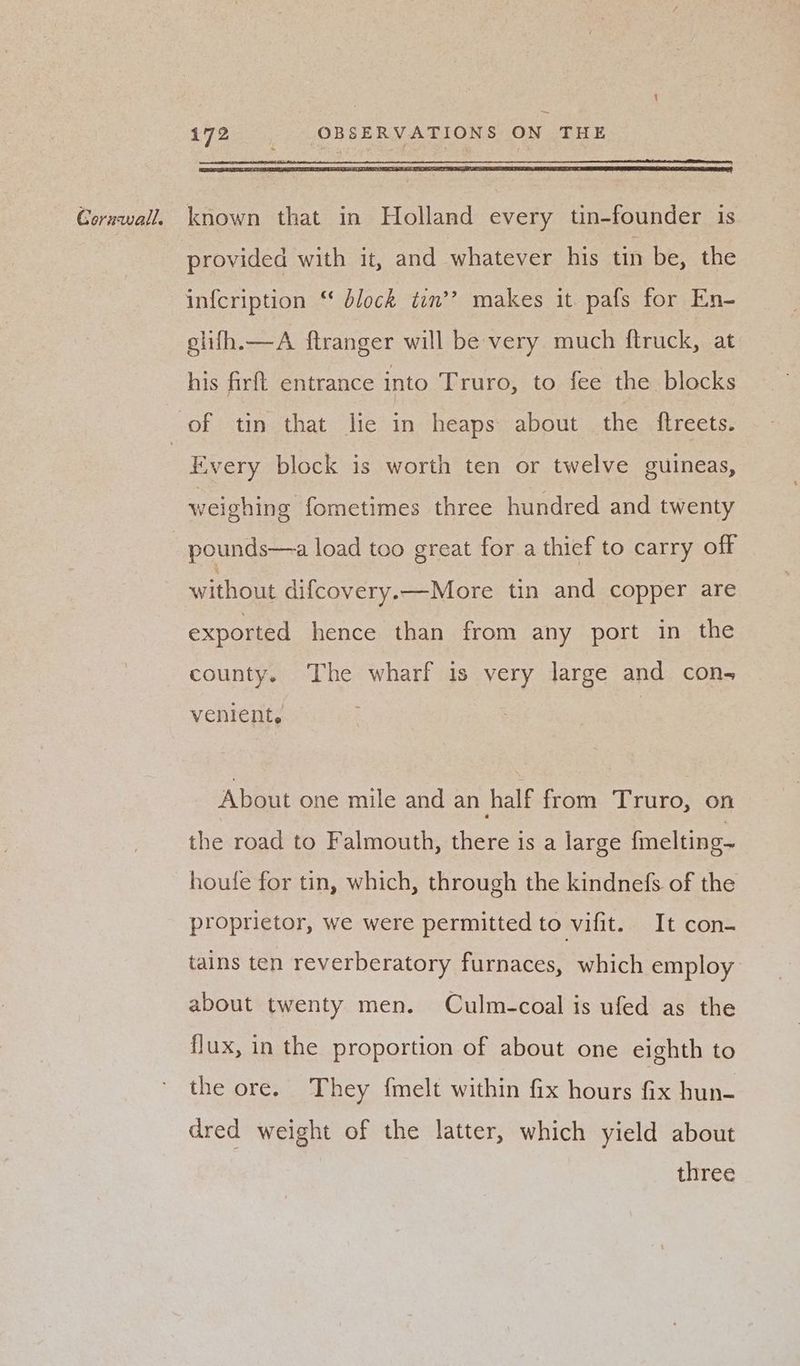 provided with it, and whatever his tin be, the glifh.—A ftranger will be very much ftruck, at his firft entrance into Truro, to fee the blocks Every block is worth ten or twelve guineas, weighing fometimes three hundred and twenty without difcovery.—More tin and copper are exported hence than from any port in the county. The wharf is very large and con- venient, About one mile and an half from Truro, on the road to Falmouth, there is a large fmelting- houfe for tin, which, through the kindnefs of the proprietor, we were permitted to vifit. It con- tains ten reverberatory furnaces, which employ about twenty men. Culm-coal is ufed as the flux, in the proportion of about one eighth to the ore. They {melt within fix hours fix hun- dred weight of the latter, which yield about three