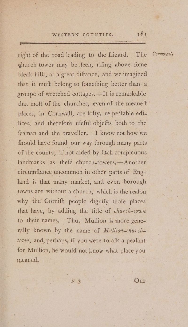 ghurch tower may be feen, rifing above fome bleak hills, at a great diftance, and we imagined that it muft belong to fomething better than a groupe of wretched cottages. —It is remarkable places, in Cornwall, are lofty, refpeétable edi- fices, and therefore ufeful obje&s both to the feaman and the traveller.. I know not how we of the county, if not aided by.fuch confpicuous landmarks as thefe church-towers.—Another land is that many market, and even borough towns are without a church, which is the reafon why the Corifh people dignify thofe places that have, by adding he title of church-town to their names. Thus Mullion is more gene~ rally known by the name. of Mullion-church- for Mullion, he would not know what place you meaned, or te | me Our