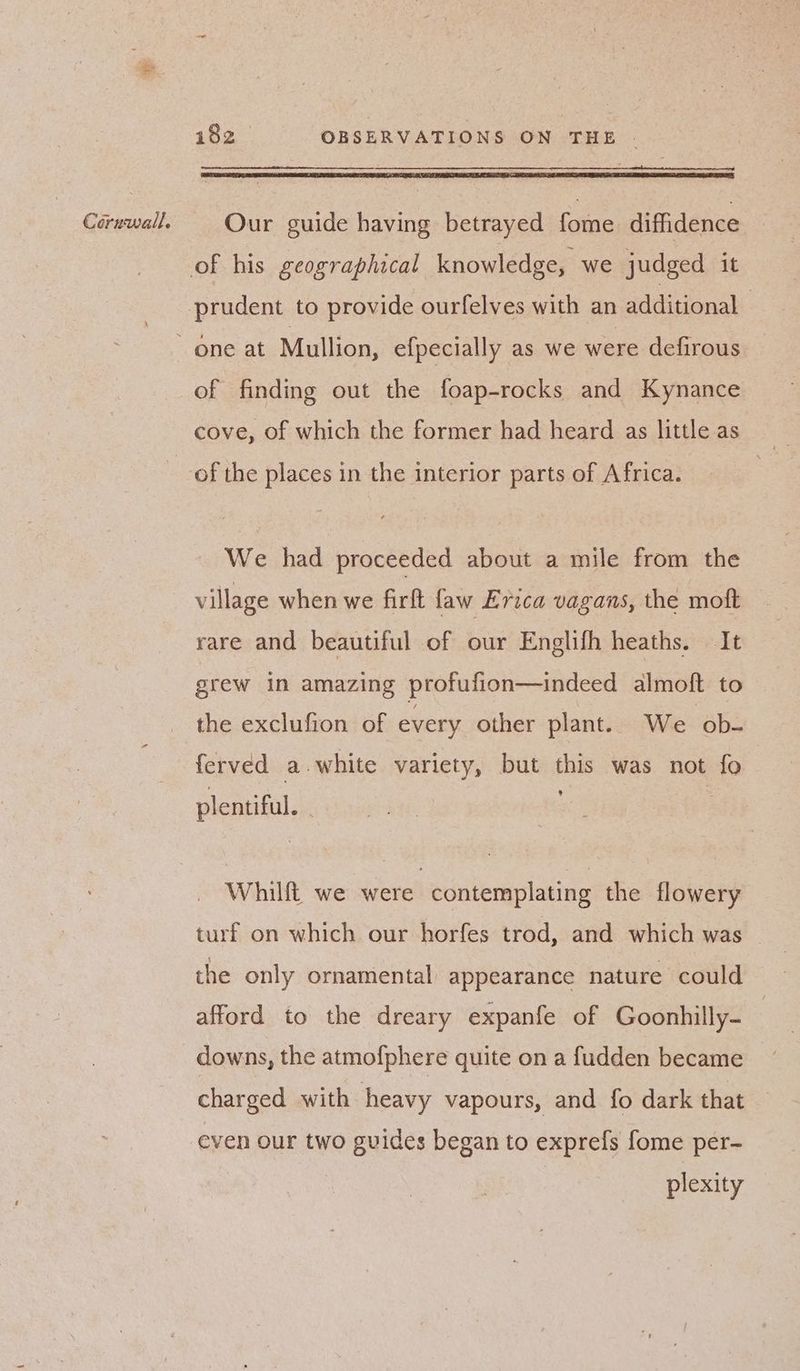 prudent to provide ourfelves with an additional _ of finding out the foap-rocks and Kynance cove, of which the former had heard as little as _ of the places in the interior parts of Africa. We had proceeded about a mile from the village when we firft faw Erica vagans, the moft rare and beautiful of our Englifh heaths. It grew in amazing profufion—indeed almoft to the exclufion of every other plant. We ob- ferved a.white variety, but this was not fo plentiful. . Whilft we were contemplating the flowery turf on which our horfes trod, and which was the only ornamental appearance nature could afford to the dreary expanfe of Goonhilly- downs, the atmofphere quite on a fudden became — charged with heavy vapours, and fo dark that even our two guides began to exprefs fome per- plexity