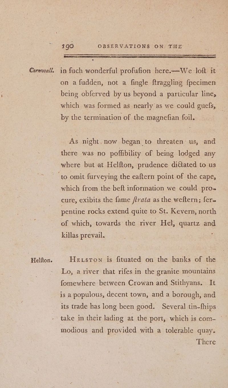 Helfton. w on afudden, not a fingle ftraggling {pecimen being obferved by us beyond a particular lines which was formed as nearly as we could guels, — by the termination of the magnefian foil. As night. now began to threaten us, and where but at Helfton, prudence dictated to us which from the beft information we could pro-~ cure, exibits the fame /trata as the weftern; fer. pentine rocks extend quite to St. Kevern, north of which, towards the river Hel, quartz and killas prevail. Heston is fituated on the banks of the Lo, a river that rifes in the granite mountains fomewhere between Crowan and Stithyans. It is a populous, decent town, and a borough, and its trade has long been good. Several tin-fhips. take in their lading at the port, which is com- modious and provided with a tolerable quay.