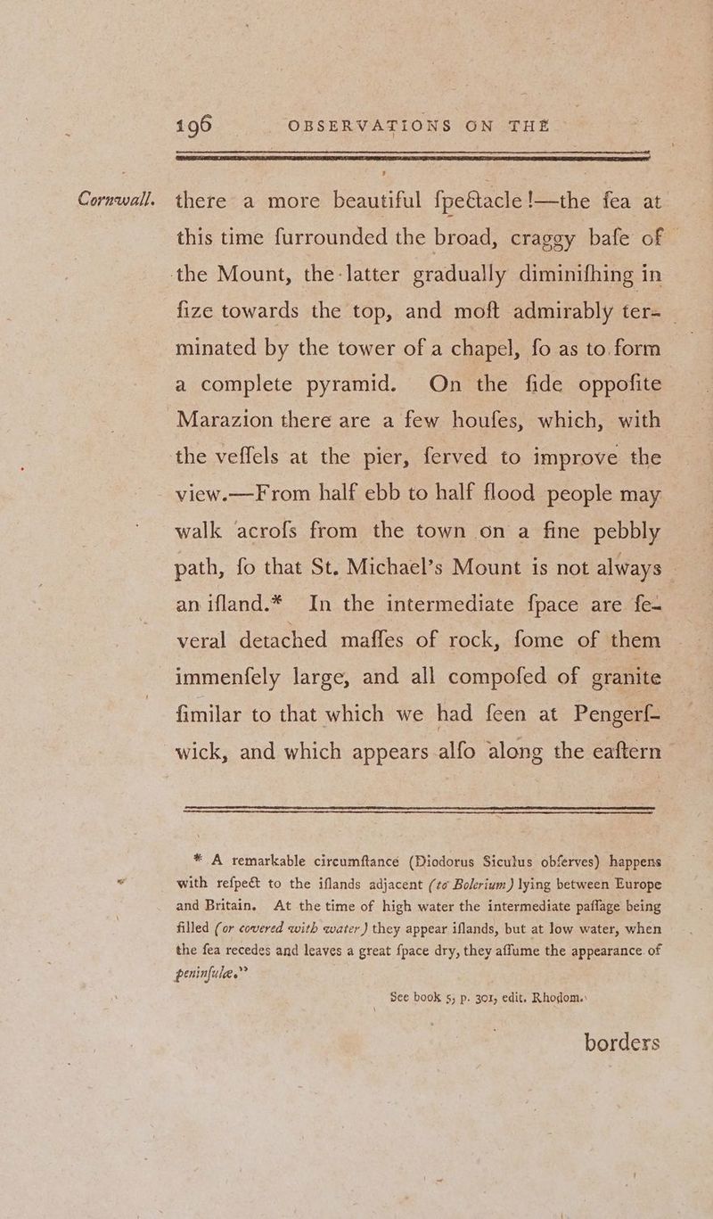 this time furrounded the broad, craggy bafe of — fize towards the top, and moft admirably ter= _ minated by the tower of a chapel, fo as to. form a complete pyramid. On the fide oppofite Marazion there are a few houfes, which, with view.—From half ebb to half flood people may walk acrofs from the town on a fine pebbly path, fo that St. Michael’s Mount is not always : an ifland.* In the intermediate fpace are fea veral detached maffes of rock, fome of them immenfely large, and all compofed of granite fimilar to that which we had feen at Pengerf- wick, and which appears alfo along the eaftern * A remarkable circumftancé (Diodorus Siculus obferves) happens with refpe&t to the iflands adjacent (to Bolerium) lying between Europe and Britain, At the time of high water the intermediate paflage being filled (or covered with water ) they appear iflands, but at low water, when the fea recedes and leaves a great fpace dry, they affume the appearance. of See book 5s, p. 301, edit. Rhodom.: borders