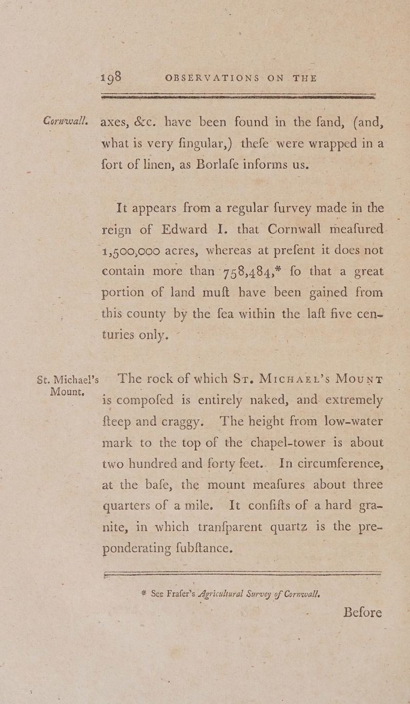 what is very fingular,) thefe’ were wrapped in a fort of linen, as Borlafe informs us. It appears from a regular furvey made in the reien of Edward I. that Cornwall teafured- “1,500,000 acres, whereas at prefent it does not contain more than 758,484,* fo that a great portion of land muft have been gained from turies only. ~ \ Mount, is compofed is entirely naked, and extremely fteep and craggy. The height from low-water mark to the top of the chapel-tower 1s about two hundred and forty feet.. In circumference, at the bafe, the mount meafures about three quarters of amile. It confifts of a hard gra- nite, in which tranfparent quartz is the pre- ponderating fubftance. # See Fraler's Avriculbural Survey of Cornwall, : ie Before