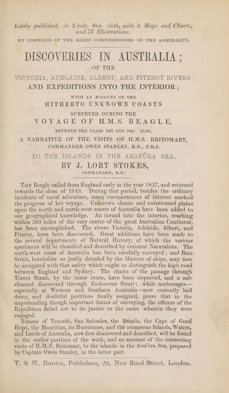 Lately published, in 2 vols. 8vo. cloth, with 8 Maps and Charts, and 57 Illustrations. BY COMMAND OF THE LORDS COMMISSIONERS OF THE ADMIRALTY. DISCOVERIES IN AUSTRALIA: OF THE VICTORIA, ADELAIDE, ALBERT, AND FITZROY RIVERS AND EXPEDITIONS INTO THE INTERIOR ; WITH AN ACCOUNT OF THE HITHERTO UNKNOWN COASTS SURVEYED DURING THE VOYAGE OF HM.S. BEHRAGL E, BETWEEN THE YEARS 1837 AND 1843: ALSO, A NARRATIVE OF THE VISITS OF H.M.S. BRITOMART, COMMANDER OWEN STANLEY, R.N., F.R.S. TO THE ISLANDS IN.THE ARAFURA SBA. BY J. LORT STOKKS, COMMANDER, R.N. Tue Beagle sailed from England early in the year 1837, and returned towards the close of 1843. During that period, besides the ordinary incidents of naval adventure, many circumstances of interest marked the progress of her voyage. Unknown shores and untraversed plains upon the north and north-west coasts of Australia have been added to our geographical knowledge. An inroad into the interior, reaching within 500 miles of the very centre of the great Australian Continent, has been accomplished. The rivers Victoria, Adelaide, Albert, and Fitzroy, have been discovered. Great additions have been made to the several departments of Natural History, of which the various specimens will be classified and described by eminent Naturalists. The north-west coast of Australia has been carefully surveyed ; and Bass Strait, heretofore so justly dreaded by the Masters of ships, may now be navigated with that safety which ought to distinguish the high road between England’ and Sydney. The charts of the passage through Torres Strait, by the inner route, have been improved, and a safe channel discovered through Endeavour Strait: while anchorages— especially at Western and Southern Australia—now correctly laid down, and doubtful positions finally assigned, prove that in the unpretending though important duties of surveying, the officers of the Expedition failed not to do justice to the cause wherein they were engaged. Notices of Tenerife, San Salvador, the Brazils, the Cape of Good Hope, the Mauritius, its Hurricanes, and the numerous Islands, Waters, and Lands of Australia, now first discovered and described, will be found in the earlier portions of the work, and an account of the interesting visits of H.M.S. Britomart, to the islands in the Arafura Sea, prepared by Captain Owen Stanley, in the latter part. T. &amp; W. Boons, Publishers, 29, New Bond Street, London.