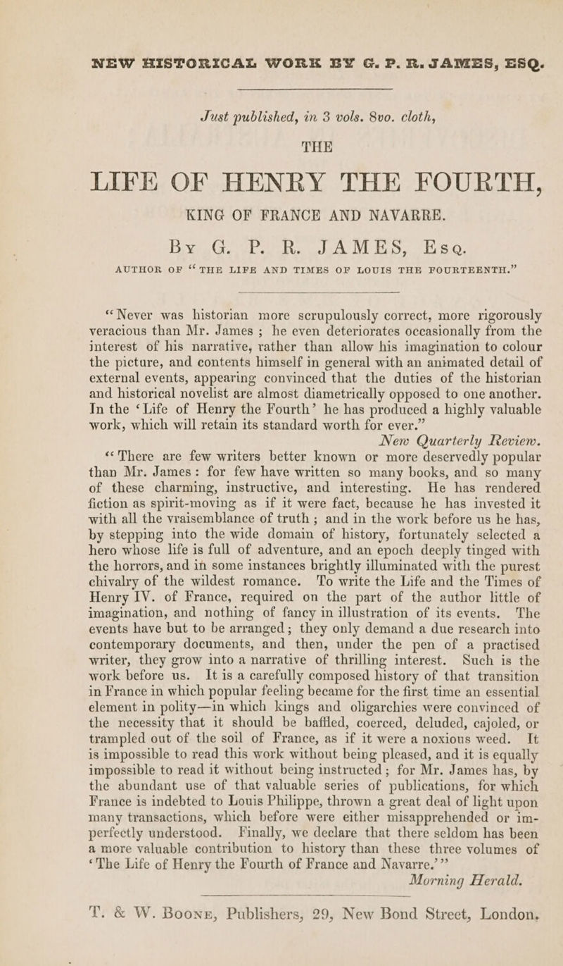 NEW HISTORICAL WORK BY G. P. R. JAMES, ESQ. Just published, in 3 vols. 8vo. cloth, THE LIFE OF HENRY THE FOURTH, KING OF FRANCE AND NAVARRE. BG ea Re aa I PS. 18 0. AUTHOR OF “THE LIFE AND TIMES OF LOUIS THE FOURTEENTH.” “Never was historian more scrupulously correct, more rigorously veracious than Mr. James ; he even deteriorates occasionally from the interest of his narrative, rather than allow his imagination to colour the picture, and contents himself in general with an animated detail of external events, appearing convinced that the duties of the historian and historical novelist are almost diametrically opposed to one another. In the ‘Life of Henry the Fourth’ he has produced a highly valuable work, which will retain its standard worth for ever.” New Quarterly Review. «‘There are few writers better known or more deservedly popular than Mr. James: for few have written so many books, and so many of these charming, instructive, and interesting. He has rendered fiction as spirit-moving as if it were fact, because he has invested it with all the vraisemblance of truth ; and in the work before us he has, by stepping into the wide domain of history, fortunately selected a hero whose life is full of adventure, and an epoch deeply tinged with the horrors, and in some instances brightly illuminated with the purest chivalry of the wildest romance. To write the Life and the Times of Henry IV. of France, required on the part of the author little of imagination, and nothing of fancy in illustration of its events. The events have but to be arranged; they only demand a due research into contemporary documents, and then, under the pen of a practised writer, they grow into a narrative of thrilling interest. Such is the work before us. It is a carefully composed history of that transition in France in which popular feeling became for the first time an essential element in polity—in which kings and oligarchies were convinced of the necessity that it should be baffled, coerced, deluded, cajoled, or trampled out of the soil of France, as if it were a noxious weed. It is impossible to read this work without being pleased, and it is equally impossible to read it without being instructed ; for Mr. James has, by the abundant use of that valuable series of publications, for which France is indebted to Louis Philippe, thrown a great deal of light upon many transactions, which before were either misapprehended or im- perfectly understood. Finally, we declare that there seldom has been a more valuable contribution to history than these three volumes of ‘The Life of Henry the Fourth of France and Navarre.’”’ Morning Herald.