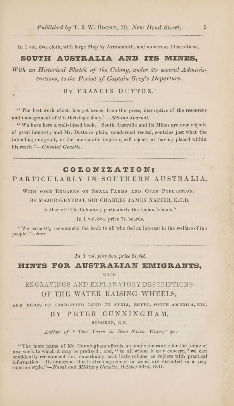 In 1 vol. 8vo. cloth, with large Map by Arrowsmith, and numerous IIlustrations, SOUTH AUSTRALIA AND ITS MINES, With an Historical Sketch of the Colony, under its several Adminis- trations, to the Period of Captain Grey’s Departure. By FRANCIS DUTTON. “The best work which has yet issued from the press, descriptive of the resources and management of this thriving colony.”—Mining Journal. “¢ We have here a well-timed book. South Australia and its Mines are now objects of great interest ; and Mr. Dutton’s plain, unadorned recital, contains just what the intending emigrant, or the mercantile inquirer, will rejoice at having placed within his reach.” —Colonial Gazette. COLONIZATION; PARTICULARLY IN SOUTHERN AUSTRALIA, WITH SOME REMARKS ON SMALL FARMS AND OVER POPULATION. By MAJOR-GENERAL SIR CHARLES JAMES NAPIER, K.C.B. Author of “‘ The Colonies ; particularly the Ionian Islands.” In 1 vol. 8vo. price 7s. boards. ““We earnestly recommend the book to all who feel an interest in the welfare of the people.”—Sun. In 1 vol. post 8vo. price 5s. 6d. HINTS FOR AUSTRALIAN EMIGRANTS, ; WITH ENGRAVINGS AND EXPLANATORY DESCRIPTIONS OF THE WATER RAISING WHEELS, AND MODES OF IRRIGATING LAND IN SYRIA, EGYPT, SOUTH AMERICA, ETC. BY PETER CUNNINGHAM, SURGEON, R.N. Author of “ Two Years in New South Wales,” &amp;c. ‘¢The mere name of Mr. Cunningham affords an ample guarantee for the value of any work to which it may be prefixed; and, “ to all whom it may concern,” we can confidently recommend this remarkably neat little volume as replete with practical information. -Its numerous illustrative engravings in wood are executed in a very superior style.”’—Naval and Military Gazette, October 23rd, 1841.