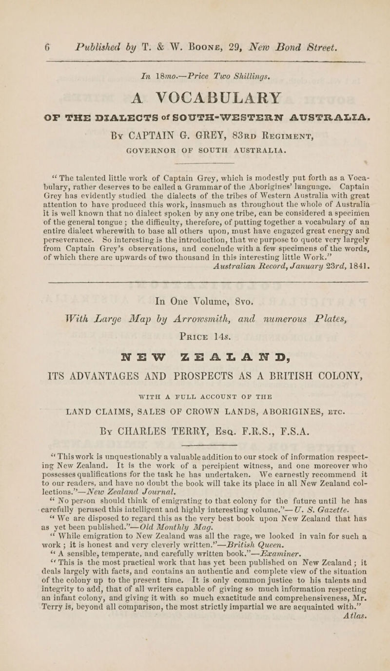 In 18mo.—Price Two Shillings. A VOCABULARY OF THE DIALECTS of SOUTH-WESTERN AUSTRALIA. By CAPTAIN G. GREY, 83rp Reoiment, GOVERNOR OF SOUTH AUSTRALIA. ‘‘ The talented little work of Captain Grey, which is modestly put forth as a Voca- bulary, rather deserves to be called a Grammar of the Aborigines’ language. Captain Grey has evidently studied the dialects of the tribes of Western Australia with great attention to have produced this work, inasmuch as throughout the whole of Australia it is well known that no dialect spoken by any one tribe, can be considered a specimen of the general tongue ; the difficulty, therefore, of putting together a vocabulary of an entire dialect wherewith to base all others upon, must have engaged great energy and perseverance. So interesting is the introduction, that we purpose to quote very largely from Captain Grey’s observations, and conclude with a few specimens of the words, of which there are upwards of two thousand in this interesting little Work.” Australian Record, January 23rd, 1841. In One Volume, 8vo. With Large Map by Arrowsmith, and numerous Plates, Price 14s. NEW ZEALAND, ITS ADVANTAGES AND PROSPECTS AS A BRITISH COLONY, WITH A FULL ACCOUNT OF THE LAND CLAIMS, SALES OF CROWN LANDS, ABORIGINES, eErc. By CHARLES TERRY, Esa. F.R.S., F.S.A. “This work is unquestionably a valuable addition to our stock of information respect- ing New Zealand. It is the work of a percipient witness, and one moreover who possesses qualifications for the task he has undertaken. We earnestly recommend it to our readers, and have no doubt the book will take its place in all New Zealand col- lections.”—New Zealand Journal. ** No person should think of emigrating to that colony for the future until he has carefully perused this intelligent and highly interesting volume.”— U. S. Gazette. “‘ We are disposed to regard this as the very best book upon New Zealand that has as yet been published.”——Old Monthly Mag. “‘ While emigration to New Zealand was all the rage, we looked in vain for such a work ; it is honest and very cleverly written.” —British Queen. “« A sensible, temperate, and carefully written book.” —Haaminer. ‘« This is the most practical work that has yet been published on New Zealand ; it deals largely with facts, and contains an authentic and complete view of the situation of the colony up to the present time. It is only common justice to his talents and integrity to add, that of all writers capable of giving so much information respecting an infant colony, and giving it with so much exactitude and comprehensiveness, Mr. Terry is, beyond all comparison, the most strictly impartial we are acquainted with.” Atlas.
