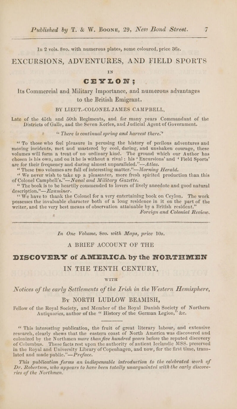 In 2 vols. 8vo. with numerous plates, some coloured, price 36s. EXCURSIONS, ADVENTURES, AND FIELD SPORTS IN CEYLON 5 Its Commercial and Military Importance, and numerous advantages to the British Emigrant. BY LIEUT.-COLONEL JAMES CAMPBELL, Late of the 45th and 50th Regiments, and for many years Commandant of the Districts of Galle, and the Seven Korles, and Judicial Agent of Government. 5 ‘*&lt; There is continual spring and harvest there.” ‘¢To those who feel pleasure in perusing the history of perilous adventures and moving incidents, met and mastered by cool, daring, and unshaken courage, these volumes will form a treat of no ordinary kind. The ground which our Author has chosen is his own, and on it he is without a rival: his ‘ Excursions’ and ‘ Field Sports’ are for their frequency and daring almost unparalleled.”—-Atlas. “These two volumes are full of interesting matter.”—-Morning Herald. ‘¢ We never wish to take up a pleasanter, more fresh spirited production than this of Colonel Campbell’s.”— Naval and Military Gazette. “ The book is to be heartily commended to lovers of lively anecdote and good natural description.”—Havaminer. ‘&lt;We have to thank the Colonel for a very entertaining book on Ceylon. The work possesses the invaluable character both of a long residence in it on the part of the writer, and the very best means of observation attainable by a British resident.” 3 Foreign and Colonial Review. In One Volume, 8vo. with Maps, price 10s. A BRIEF ACCOUNT OF THE DISCOVERY of AMERICA by the NORTHMEN IN THE TENTH CENTURY, WITH Notices of the early Settlements of the Irish in the Western Hemisphere, By NORTH LUDLOW BEAMISH, Fellow of the Royal Society, and Member of the Royal Danish Society of Northern Antiquaries, author of the “ History of the German Legion,” &amp;c. “ This interesting publication, the fruit of great literary labour, and extensive research, clearly shews that the eastern coast of North America was discovered and colonized by the Northmen more than five hundred years before the reputed discovery of Columbus. These facts rest upon the authority of antient Icelandic MSS. preserved in the Royal and University Library of Copenhagen, and now, for the first time, trans- lated and made public.” — Preface. This publication forms an indispensable introduction to the celebrated work of Dr. Robertson, who appears to have been totally unacquainted with the early discove- ries of the Northmen.