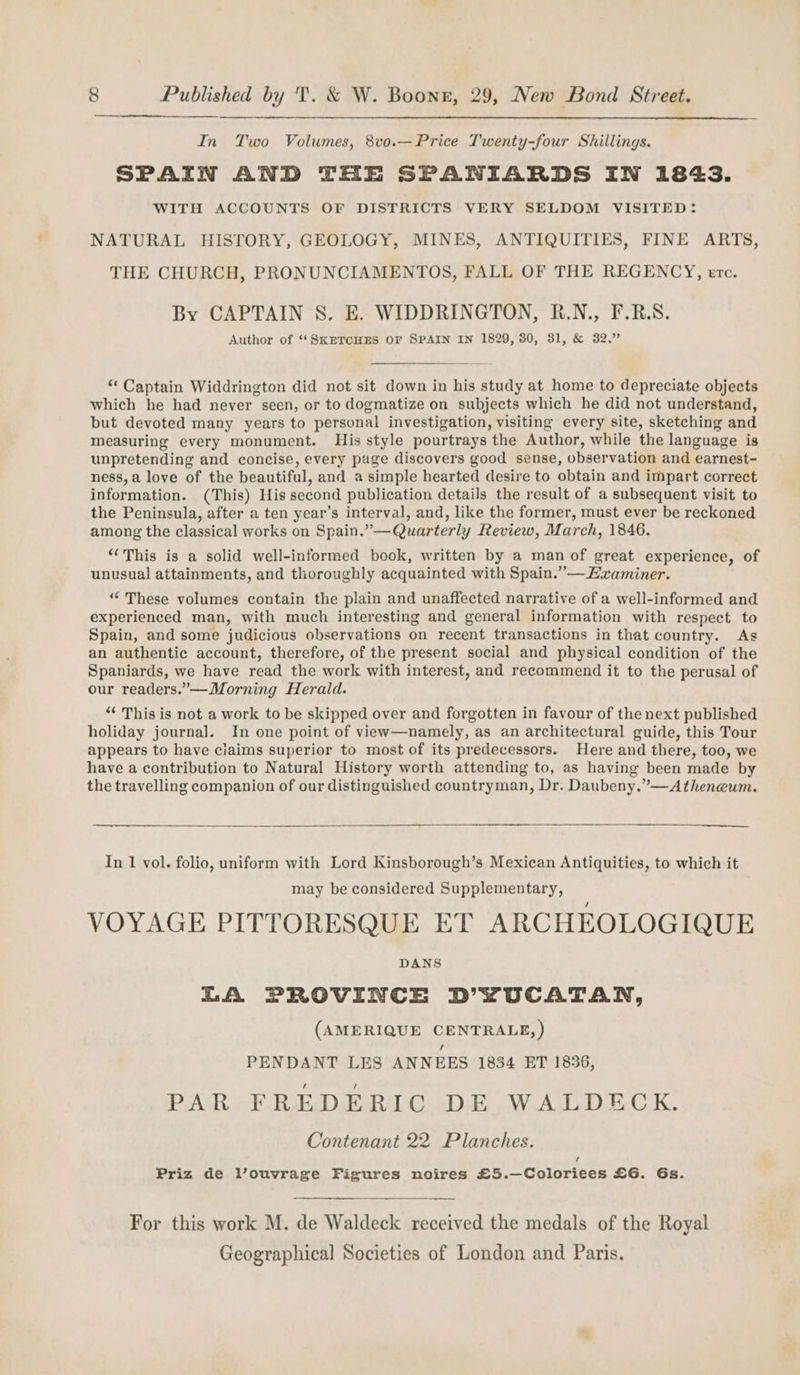 In Two Volumes, 8vo.—Price Twenty-four Shillings. SPAIN AND THE SPANIARDS IN 1843. WITH ACCOUNTS OF DISTRICTS VERY SELDOM VISITED: NATURAL HISTORY, GEOLOGY, MINES, ANTIQUITIES, FINE ARTS, THE CHURCH, PRONUNCIAMENTOS, FALL OF THE REGENCY, erc. By CAPTAIN S. E. WIDDRINGTON, R.N., F.RS. Author of ‘‘SKETCHES OF SPAIN IN 1829, 80, 31, &amp; 32.” “Captain Widdrington did not sit down in his study at home to depreciate objects which he had never seen, or to dogmatize on subjects which he did not understand, but devoted many years to personal investigation, visiting every site, sketching and measuring every monument. His style pourtrays the Author, while the language is unpretending and concise, every page discovers good sense, observation and earnest- ness, a love of the beautiful, and a simple hearted desire to obtain and impart correct information. (This) His second publication details the result of a subsequent visit to the Peninsula, after a ten year’s interval, and, like the former, must ever be reckoned among the classical works on Spain.” —Quarterly Review, March, 1846. ‘This is a solid well-informed book, written by a man of great experience, of unusual attainments, and thoroughly acquainted with Spain.” — Examiner. “These volumes contain the plain and unaffected narrative of a well-informed and experienced man, with much interesting and general information with respect to Spain, and some judicious observations on recent transactions in that country. As an authentic account, therefore, of the present social and physical condition of the Spaniards, we have read the work with interest, and recommend it to the perusal of our readers.’”—Morning Herald. “ This is not a work to be skipped over and forgotten in favour of the next published holiday journal. In one point of view—namely, as an architectural guide, this Tour appears to have ciaims superior to most of its predecessors. Here and there, too, we have a contribution to Natural History worth attending to, as having been made by the travelling companion of our distinguished countryman, Dr. Daubeny.”’—Atheneum. In 1 vol. folio, uniform with Lord Kinsborough’s Mexican Antiquities, to which it may be considered Supplementary, VOYAGE PITTORESQUE ET ARCHEOLOGIQUE DANS LA PROVINCE D’YUCATAN, (AMERIQUE CENTRALE, ) PENDANT LES ANNEES 1834 ET 1836, PAR FREDERIC DE WALDECK. Contenant 22 Planches. Priz de l’ouvrage Figures noires £5.—Coloriees £6. Gs. For this work M. de Waldeck received the medals of the Royal Geographical Societies of London and Paris.