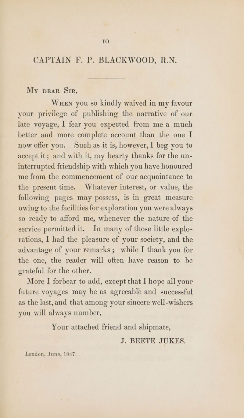 TO CAPTAIN F. P. BLACKWOOD, R.N. My pear Sir, WueEn you so kindly waived in my favour your privilege of publishing the narrative of our late voyage, I fear you expected from me a much better and more complete account than the one I now offer you. Such as it is, however, I beg you to accept it; and with it, my hearty thanks for the un- interrupted friendship with which you have honoured me from the commencement of our acquaintance to the present time. Whatever interest, or value, the following pages may possess, is in great measure owing to the facilities for exploration you were always so ready to afford me, whenever the nature of the service permitted it. In many of those little explo- rations, I had the pleasure of your society, and the advantage of your remarks; while [ thank you for the one, the reader will often have reason to be erateful for the other. More I forbear to add, except that I hope all your future voyages may be as agreeable and successful as the last, and that among your sincere well-wishers you will always number, Your attached friend and shipmate, J. BEETE JUKES. London, June, 1847.