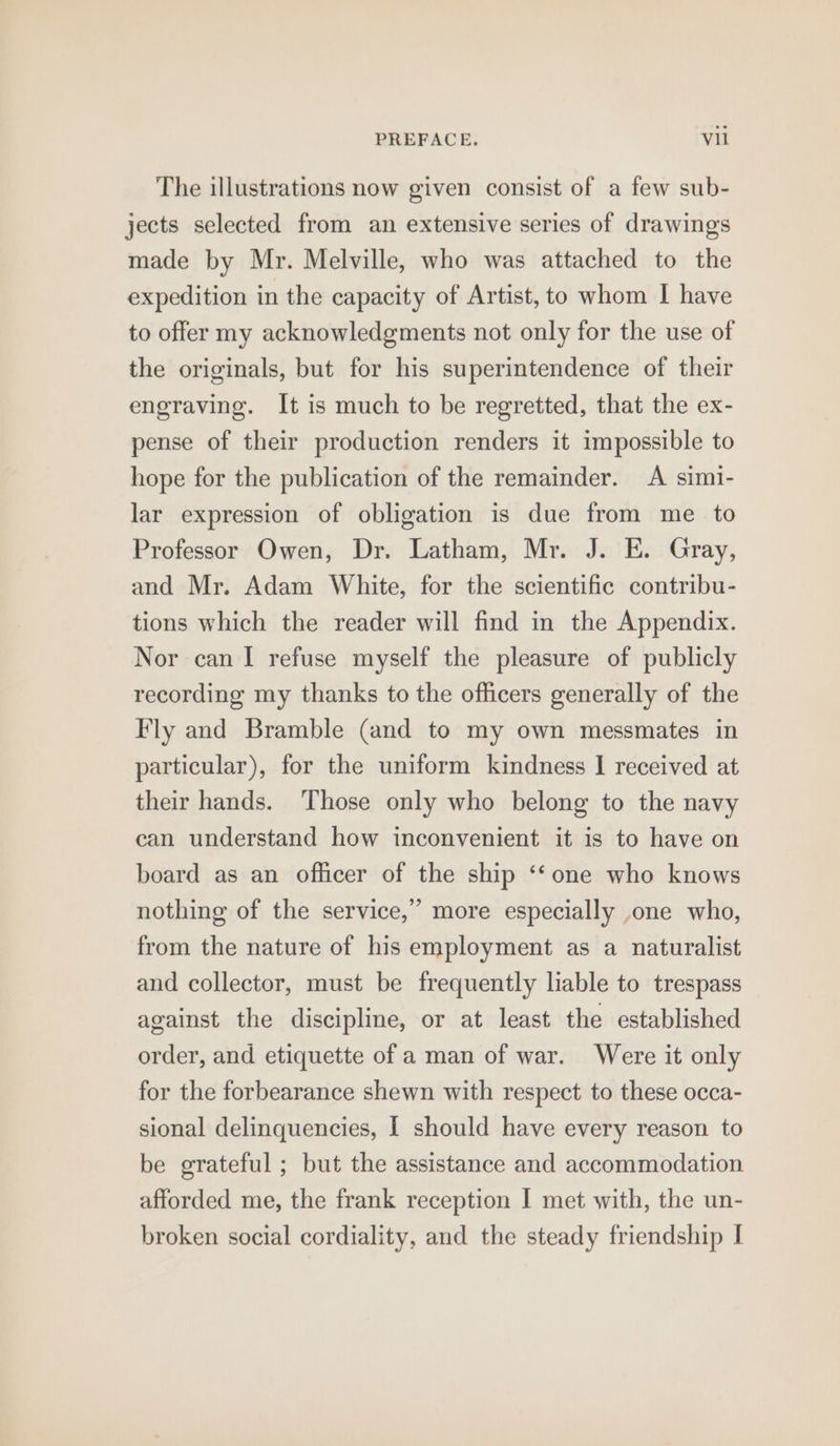 The illustrations now given consist of a few sub- jects selected from an extensive series of drawings made by Mr. Melville, who was attached to the expedition in the capacity of Artist, to whom I have to offer my acknowledgments not only for the use of the originals, but for his superintendence of their engraving. It is much to be regretted, that the ex- pense of their production renders it impossible to hope for the publication of the remainder. A simi- lar expression of obligation is due from me to Professor Owen, Dr. Latham, Mr. J. E. Gray, and Mr. Adam White, for the scientific contribu- tions which the reader will find in the Appendix. Nor can I refuse myself the pleasure of publicly recording my thanks to the officers generally of the Fly and Bramble (and to my own messmates in particular), for the uniform kindness I received at their hands. Those only who belong to the navy can understand how inconvenient it is to have on board as an officer of the ship ‘‘one who knows nothing of the service,” more especially one who, from the nature of his employment as a naturalist and collector, must be frequently liable to trespass against the discipline, or at least the established order, and etiquette of a man of war. Were it only for the forbearance shewn with respect to these occa- sional delinquencies, I should have every reason to be grateful ; but the assistance and accommodation afforded me, the frank reception I met with, the un- broken social cordiality, and the steady friendship I