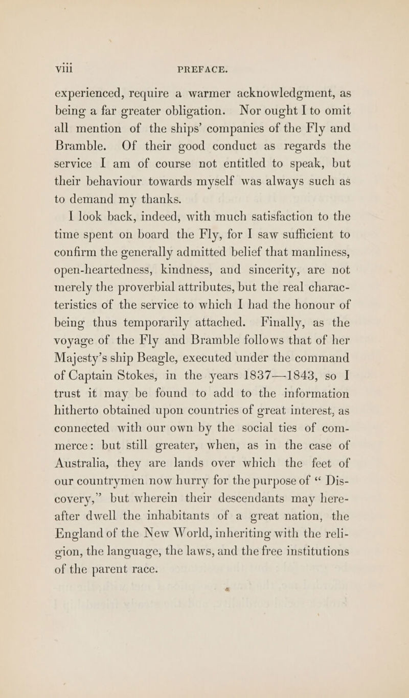 experienced, require a warmer acknowledgment, as being a far greater obligation. Nor ought I to omit all mention of the ships’ companies of the Fly and Bramble. Of their good conduct as regards the service I am of course not entitled to speak, but their behaviour towards myself was always such as to demand my thanks. I look back, indeed, with much satisfaction to the time spent on board the Fly, for I saw sufficient to confirm the generally admitted belief that manliness, open-heartedness, kindness, and sincerity, are not merely the proverbial attributes, but the real charac- teristics of the service to which I had the honour of being thus temporarily attached. Finally, as the voyage of the Fly and Bramble follows that of her Majesty’s ship Beagle, executed under the command of Captain Stokes, in the years 1837—1843, so I trust it may be found to add to the information hitherto obtained upon countries of great interest, as connected with our own by the social ties of com- merce: but still greater, when, as in the case of Australia, they are lands over which the feet of our countrymen now hurry for the purpose of “ Dis- covery,” but wherein their descendants may here- after dwell the inhabitants of a great nation, the England of the New World, inheriting with the reli- gion, the language, the laws, and the free institutions of the parent race.