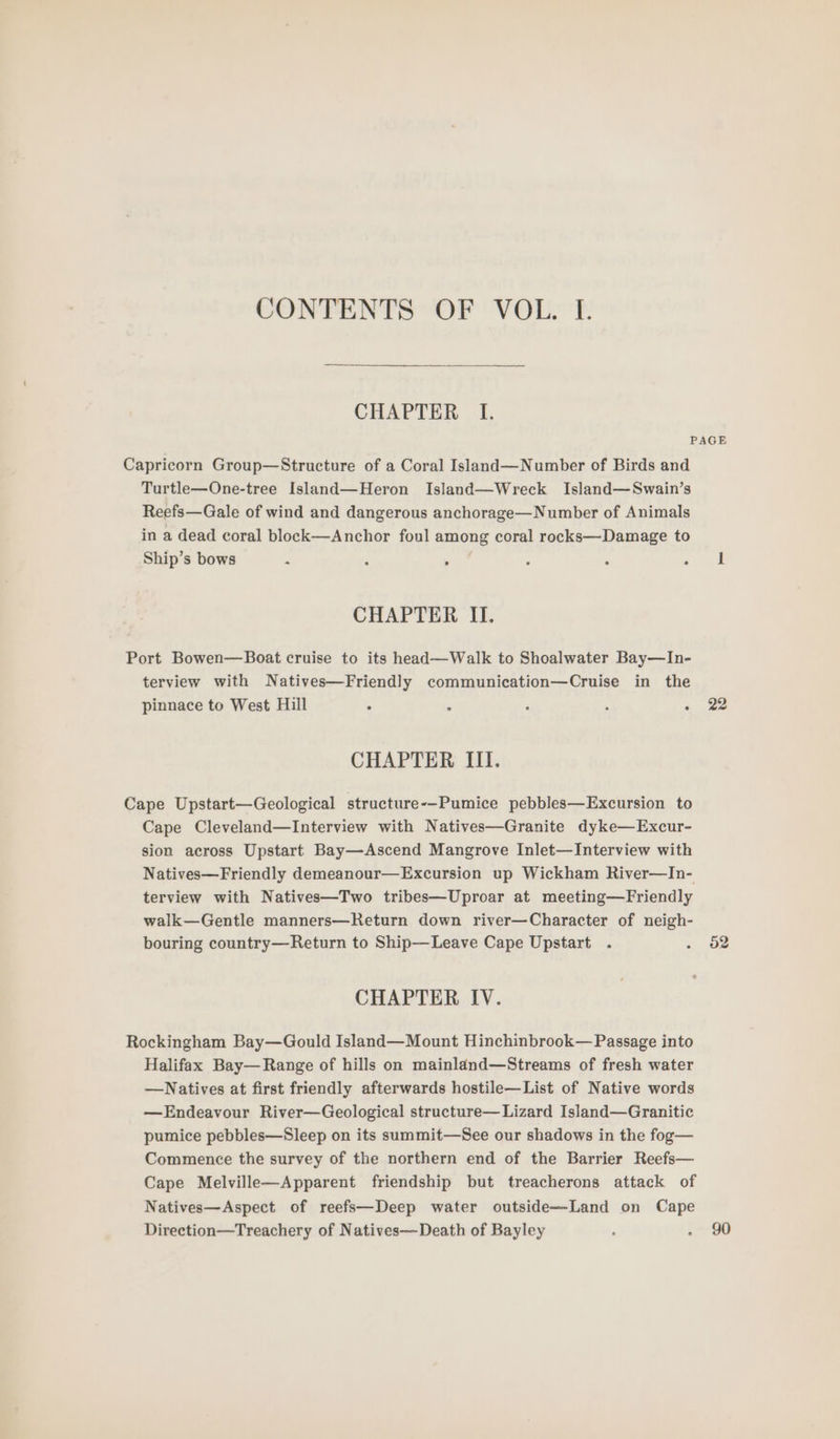 CONTENTS OF VOL. I. CHAPTER I. Capricorn Group—Structure of a Coral Island—Number of Birds and Turtle—One-tree Island—Heron Island—Wreck Island—Swain’s Reefs—Gale of wind and dangerous anchorage—Number of Animals in a dead coral block—Anchor foul among coral rocks—Damage to Ship’s bows - ‘ > CHAPTER II. Port Bowen—Boat cruise to its head—Walk to Shoalwater Bay—In- terview with Natives—Friendly communication—Cruise in the pinnace to West Hill . 3 ‘ é CHAPTER III. Cape Upstart—Geological structure-—-Pumice pebbles—Excursion to Cape Cleveland—lInterview with Natives—Granite dyke—Excur- sion across Upstart Bay—Ascend Mangrove Inlet—Interview with Natives—Friendly demeanour—Excursion up Wickham River—In- terview with Natives—Two tribes—Uproar at meeting—Friendly walk—Gentle manners—Return down river—Character of neigh- bouring country—Return to Ship—Leave Cape Upstart . CHAPTER IV. Rockingham Bay—Gould Island—Mount Hinchinbrook— Passage into Halifax Bay— Range of hills on mainland—Streams of fresh water —Natives at first friendly afterwards hostile—List of Native words —Endeavour River—Geological structure—Lizard Island—Granitic pumice pebbles—Sleep on its summit—See our shadows in the fog— Commence the survey of the northern end of the Barrier Reefs— Cape Melville—Apparent friendship but treacherons attack of Natives—Aspect of reefs—Deep water outside—Land on Cape Direction—Treachery of Natives— Death of Bayley 22 52 90