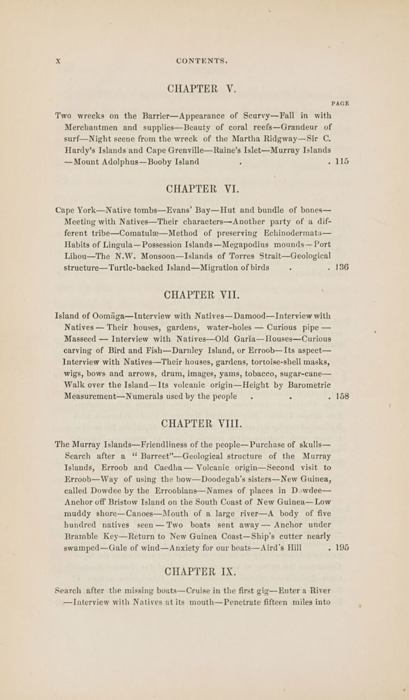 CHAPTER V. PAGE Two wrecks on the Barrier—Appearance of Scurvy—Fall in with Merchantmen and supplies—Beauty of coral reefs—Grandeur of surf—Night scene from the wreck of the Martha Ridgway—Sir C. Hardy’s Islands and Cape Grenville—Raine’s Islet-—Murray Islands — Mount Adolphus—Booby Island ° - 115 CHAPTER VI. Cape York—Native tombs—Evans’ Bay—Hut and bundle of bones— Meeting with Natives—Their characters—Another party of a dif- ferent tribe—Comatule—Method of preserving Echinodermata— Habits of Lincula— Possession Islands —Megapodius mounds— Port Lihou—The N.W. Monsoon—Islands of Torres Strait—Geological structure—Turtle-backed Island—Migration of birds ; . 136 CHAPTER VII. Island of Oomaga—Interview with Natives—Damood—lInterview with Natives — Their houses, gardens, water-holes — Curious pipe — Masseed — Interview with Natives—Old Garia—Houses—Curious carving of Bird and Fish—Darnley Island, or Erroob—Its aspect— Interview with Natives—Their houses, gardens, tortoise-shell masks, wigs, bows and arrows, drum, images, yams, tobacco, sugar-cane— Walk over the Island—Its volcanic origin—Height by Barometric Measurement—Numerals used by the people. ° Pi i CHAPTER VIII. The Murray Islands—Friendliness of the people— Purchase of skulls— Search after a “ Barreet”—Geological structure of the Murray Islands, Erroob and Caedha— Volcanic origin—Second visit to Erroob—Way of using the bow—Doodegab’s sisters—New Guinea, called Dowdee by the Erroobians—Names of places in Dowdee— Anchor off Bristow Island on the South Coast of New Guinea— Low muddy shore—Canoes—Mouth of a large river—A body of five hundred natives seen—Two boats sent away — Anchor under Bramble Key—Return to New Guinea Coast—Ship’s cutter nearly swamped—Gale of wind—Anxiety for our boats—Aird’s Hill . 195 CHAPTER IX. Search after the missing boats—Crnise in the first gig—Enter a River —Interview with Natives at its mouth—Penetrate fifteen miles into