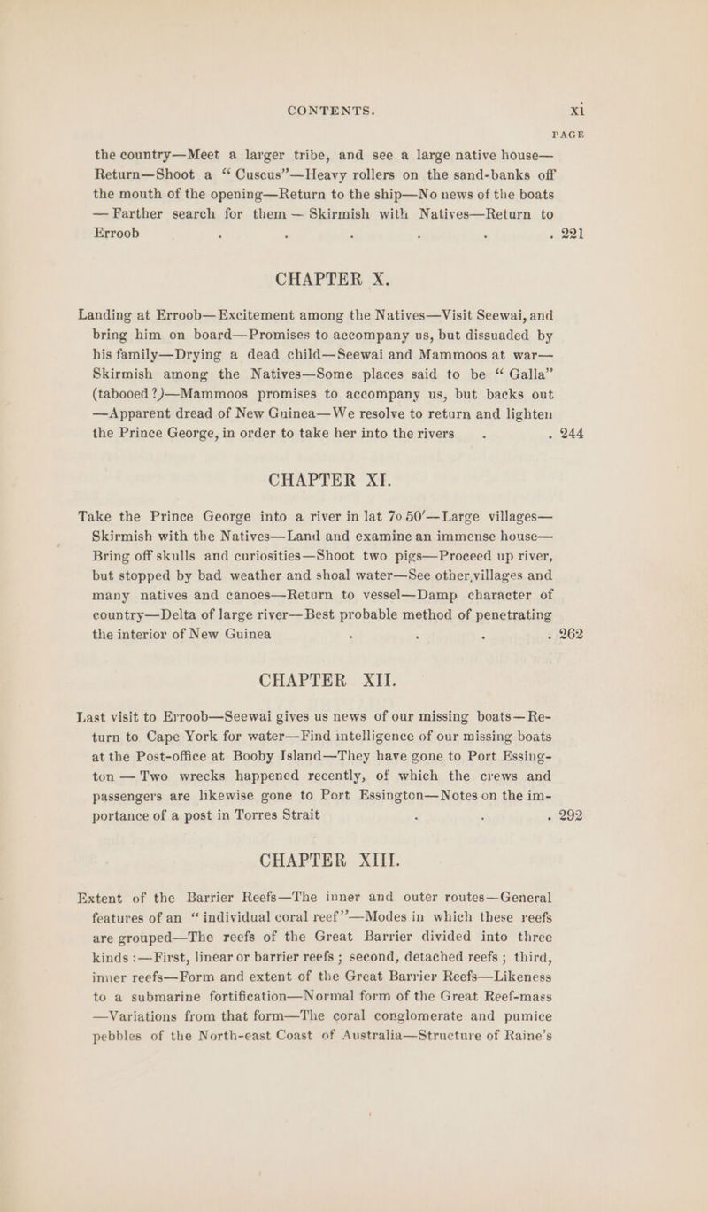 PAGE the country—Meet a larger tribe, and see a large native house— Return—Shoot a ‘ Cuscus”—Heavy rollers on the sand-banks off the mouth of the opening—Return to the ship—No news of the boats — Farther search for them — Skirmish with Natives—Return to Erroob ‘ : ‘ : ; ark CHAPTER X. Landing at Erroob— Excitement among the Natives—Visit Seewai, and bring him on board—Promises to accompany us, but dissuaded by his family—Drying a dead child—Seewai and Mammoos at war— Skirmish among the Natives—Some places said to be “ Galla” (tabooed?)—Mammoos promises to accompany us, but backs out —Apparent dread of New Guinea—We resolve to return and lighten the Prince George, in order to take her into therivers . . 244 CHAPTER XI. Take the Prince George into a river in lat 70 50’/—Large villages— Skirmish with the Natives—Land and examine an immense house— Bring off skulls and curiosities—Shoot two pigs—Proceed up river, but stopped by bad weather and shoal water—See other,villages and many natives and canoes—Return to vessel—Damp character of country—Delta of large river— Best probable method of penetrating the interior of New Guinea , ; ; . 262 CHAPTER XII. Last visit to Erroob—Seewai gives us news of our missing boats—Re- turn to Cape York for water—Find intelligence of our missing boats at the Post-office at Booby Island—They have gone to Port Essing- ton — Two wrecks happened recently, of which the crews and passengers are likewise gone to Port Essington—WNotes on the im- portance of a post in Torres Strait : ; - 292 CHAPTER XIII. Extent of the Barrier Reefs—The inner and outer routes—General features of an “ individual coral reef’—Modes in which these reefs are grouped—The reefs of the Great Barrier divided into three kinds :—First, linear or barrier reefs ; second, detached reefs ; third, inner reefs—Form and extent of the Great Barrier Reefs—Likeness to a submarine fortification—Normal form of the Great Reef-mags —Variations from that form—The coral conglomerate and pumice pebbles of the North-east Coast of Australia—Structure of Raine’s