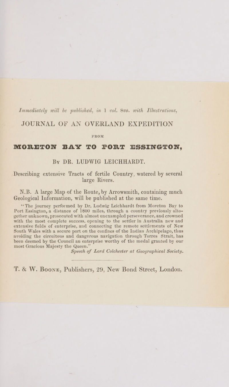 JOURNAL OF AN OVERLAND EXPEDITION FROM MORETON BAY TO PORT ESSINGTON, By DR. LUDWIG LEICHHARDT. Describing extensive Tracts of fertile Country, watered by several large Rivers. N.B. A large Map of the Route, by Arrowsmith, containing much Geological Information, will be published at the same time. ‘¢The journey performed by Dr. Ludwig Leichhardt from Moreton Bay to Port Essington, a distance of 1800 miles, through a country previously alto- gether unknown, prosecuted with almost unexampled perseverance, and crowned with the most complete success, opening to the settler in Australia new and extensive fields of enterprise, and connecting the remote settlements of New South Wales with a secure port on the confines of the Indian Archipelago, thus avoiding the circuitous and dangerous navigation through Torres Strait, has been deemed by the Council an enterprise worthy of the medal granted by our most Gracious Majesty the Queen.” Speech of Lord Colchester at Geographical Society. T. & W. Boone, Publishers, 29, New Bond Street, London.