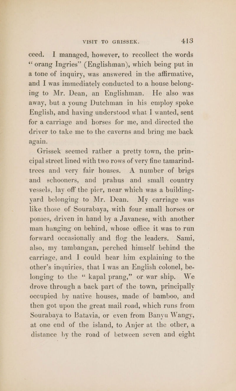 ceed. I managed, however, to recollect the words *‘ orang Ingries” (Englishman), which being put in a tone of inquiry, was answered in the affirmative, and I was immediately conducted to a house belong- ing to Mr. Dean, an Englishman. He also was away, but a young Dutchman in his employ spoke English, and having understood what I wanted, sent for a carriage and horses for me, and directed the driver to take me to the caverns and bring me back again. Grissek seemed rather a pretty town, the prin- cipal street lined with two rows of very fine tamarind- trees and very fair houses. A number of brigs and schooners, and prahus and small country vessels, lay off the pier, near which was a building- yard belonging to Mr. Dean. My carriage was like those of Sourabaya, with four small horses or ponies, driven in hand by a Javanese, with another man hanging on behind, whose office it was to run forward occasionally and flog the leaders. Sami, also, my tambangan, perched himself behind the carriage, and I could hear him explaining to the other’s inquiries, that | was an English colonel, be- longing to the “ kapal prang,” or war ship. We drove through a back part of the town, principally occupied by native houses, made of bamboo, and then got upon the great mail road, which runs from Sourabaya to Batavia, or even from Banyu Wangy, at one end of the island, to Anjer at the other, a distance by the road of between seven and eight