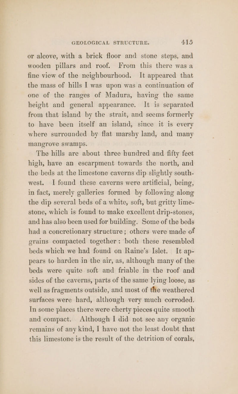 or alcove, with a brick floor and stone steps, and wooden pillars and roof. From this there was a fine view of the neighbourhood. It appeared that the mass of hills | was upon was a continuation of one of the ranges of Madura, having the same height and general appearance. It is separated from that island by the strait, and seems formerly to have been itself an island, since it is every where surrounded by flat marshy land, and many mangrove swamps. The hills are about three hundred and fifty feet high, have an escarpment towards the north, and the beds at the limestone caverns dip slightly south- west. I found these caverns were artificial, being, in fact, merely galleries formed by following along the dip several beds of a white, soft, but gritty lime- stone, which is found to make excellent drip-stones, and has also been used for building. Some of the beds had a concretionary structure; others were made of grains compacted together: both these resembled beds which we had found on Raine’s Islet. It ap- pears to harden in the air, as, although many of the beds were quite soft and friable in the roof and sides of the caverns, parts of the same lying loose, as well as fragments outside, and most of the weathered surfaces were hard, although very much corroded. In some places there were cherty pieces quite smooth and compact. Although I did not see any organic remains of any kind, I have not the least doubt that this limestone is the result of the detrition of corals,