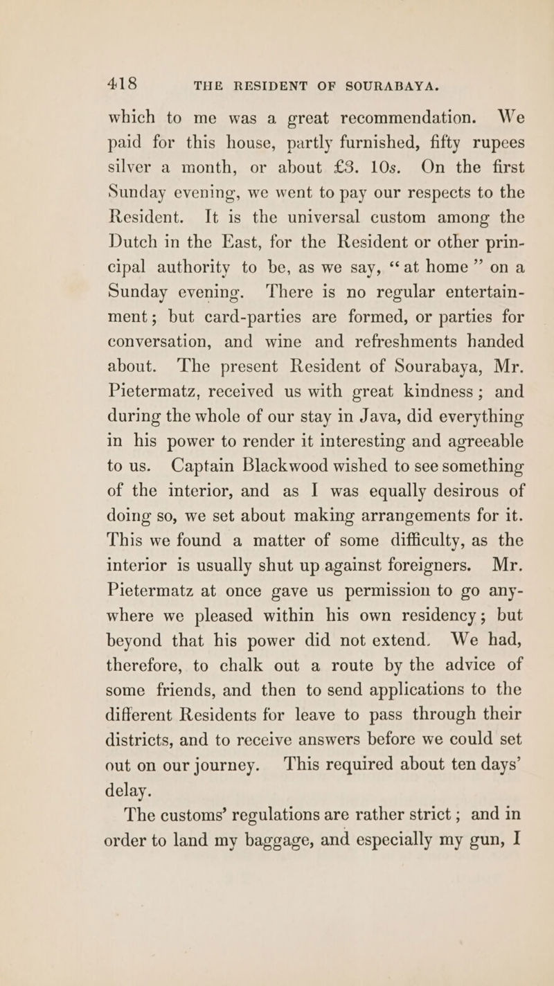which to me was a great recommendation. We paid for this house, partly furnished, fifty rupees silver a month, or about £3. 10s. On the first Sunday evening, we went to pay our respects to the Resident. It is the universal custom among the Dutch in the East, for the Resident or other prin- cipal authority to be, as we say, ‘“‘at home” on a Sunday evening. ‘There is no regular entertain- ment; but card-parties are formed, or parties for conversation, and wine and refreshments handed about. The present Resident of Sourabaya, Mr. Pietermatz, received us with great kindness; and during the whole of our stay in Java, did everything in his power to render it interesting and agreeable to us. Captain Blackwood wished to see something of the interior, and as I was equally desirous of doing so, we set about making arrangements for it. This we found a matter of some difficulty, as the interior is usually shut up against foreigners. Mr. Pietermatz at once gave us permission to go any- where we pleased within his own residency; but beyond that his power did not extend. We had, therefore, to chalk out a route by the advice of some friends, and then to send applications to the different Residents for leave to pass through their districts, and to receive answers before we could set out on our journey. This required about ten days’ delay. The customs’ regulations are rather strict ; and in order to land my baggage, and especially my gun, I