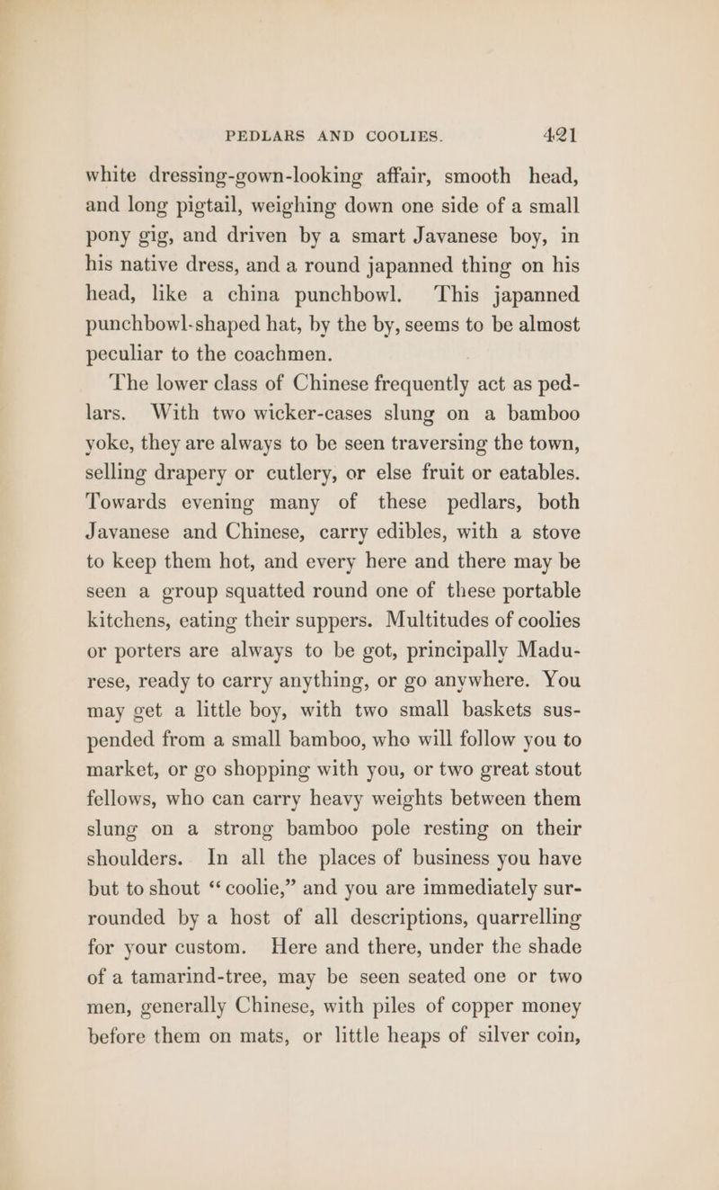 white dressing-gown-looking affair, smooth head, and long pigtail, weighing down one side of a small pony gig, and driven by a smart Javanese boy, in his native dress, and a round japanned thing on his head, like a china punchbowl. ‘This japanned punchbowl-shaped hat, by the by, seems to be almost peculiar to the coachmen. The lower class of Chinese frequently act as ped- lars. With two wicker-cases slung on a bamboo yoke, they are always to be seen traversing the town, selling drapery or cutlery, or else fruit or eatables. Towards evening many of these pedlars, both Javanese and Chinese, carry edibles, with a stove to keep them hot, and every here and there may be seen a group squatted round one of these portable kitchens, eating their suppers. Multitudes of coolies or porters are always to be got, principally Madu- rese, ready to carry anything, or go anywhere. You may get a little boy, with two small baskets sus- pended from a small bamboo, who will follow you to market, or go shopping with you, or two great stout fellows, who can carry heavy weights between them slung on a strong bamboo pole resting on their shoulders. In all the places of business you have but to shout ‘‘coolie,” and you are immediately sur- rounded by a host of all descriptions, quarrelling for your custom. Here and there, under the shade of a tamarind-tree, may be seen seated one or two men, generally Chinese, with piles of copper money before them on mats, or little heaps of silver coin,