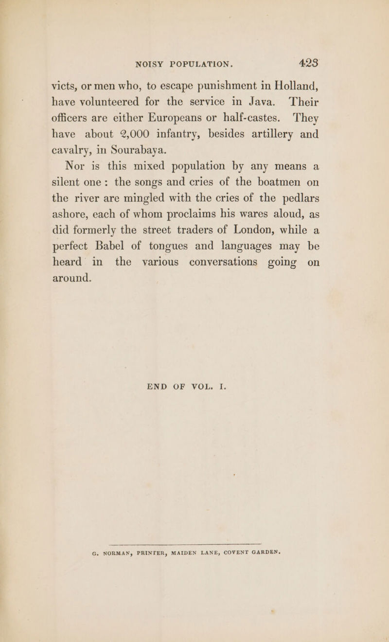 victs, or men who, to escape punishment in Holland, have volunteered for the service in Java. Their officers are either Europeans or half-castes. They have about 2,000 infantry, besides artillery and cavalry, in Sourabaya. Nor is this mixed population by any means a silent one: the songs and cries of the boatmen on the river are mingled with the cries of the pedlars ashore, each of whom proclaims his wares aloud, as did formerly the street traders of London, while a perfect Babel of tongues and languages may be heard in the various conversations going on around. END OF VOL. I. G. NORMAN, PRINTER, MAIDEN LANE, COVENT GARDEN,