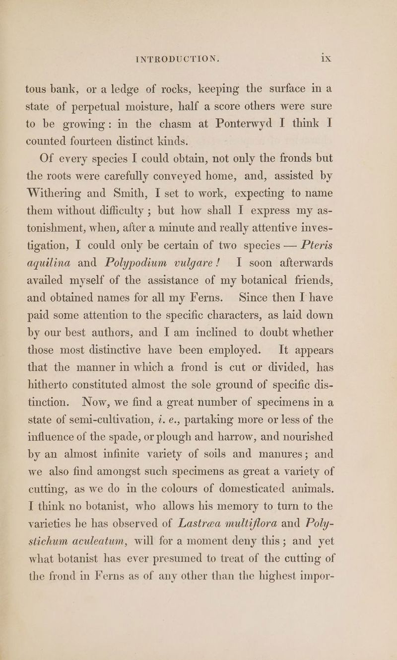 tous bank, or a ledge of rocks, keeping the surface in a state of perpetual moisture, half a score others were sure to be growing: in the chasm at Ponterwyd I think I counted fourteen distinct kinds. Of every species I could obtain, not only the fronds but the roots were carefully conveyed home, and, assisted by Withering and Smith, I set to work, expecting to name them without difficulty ; but how shall I express my as- tonishment, when, after a minute and really attentive inves- tigation, I could only be certain of two species — Pteris aquilina and Polypodiwm vulgare! I soon afterwards availed myself of the assistance of my botanical friends, and obtained names for all my Ferns. Since then I have paid some attention to the specific characters, as laid down by our best authors, and I am inclined to doubt whether those most distinctive have been employed. It. appears that the manner in which a frond is cut or divided, has hitherto constituted almost the sole ground of specific dis- tinction. Now, we find a great number of specimens in a state of semi-cultivation, 2. e., partaking more or less of the influence of the spade, or plough and harrow, and nourished by an almost infinite variety of soils and manures; and we also find amongst such specimens as great a variety of cutting, as we do in the colours of domesticated animals. I think no botanist, who allows his memory to turn to the varieties he has observed of Lastrea multiflora and Poly- stichum aculeatum, will for a moment deny this; and yet what botanist has ever presumed to treat of the cutting of the frond in Ferns as of any other than the highest impor-