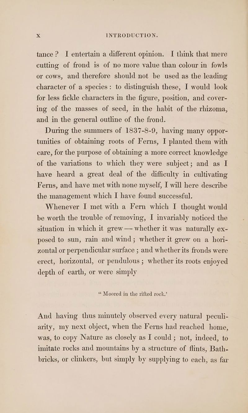 tance ? I entertain a different opinion. I think that mere cutting of frond is of no more value than colour in fowls or cows, and therefore should not be used as the leading character of a species: to distinguish these, I would look for less fickle characters in the figure, position, and cover- ing of the masses of seed, in the habit of the rhizoma, and in the general outline of the frond. During the summers of 1837-8-9, having many oppor- tunities of obtaining roots of Ferns, I planted them with care, for the purpose of obtaining a more correct knowledge of the variations to which they were subject; and as I have heard a great deal of the difficulty in cultivating Ferns, and have met with none myself, [ will here describe the management which I have found successful. Whenever I met with a Fern which I thought would be worth the trouble of removing, I invariably noticed the situation in which it grew — whether it was naturally ex- posed to sun, rain and wind; whether it grew on a hori- zontal or perpendicular surface ; and whether its fronds were erect, horizontal, or pendulous ; whether its roots enjoyed depth of earth, or were simply “ Moored in the rifted rock.’ And having thus minutely observed every natural peculi- arity, my next object, when the Ferns had reached home, was, to copy Nature as closely as I could ; not, indeed, to imitate rocks and mountains by a structure of flints, Bath- bricks, or clinkers, but simply by supplying to each, as far
